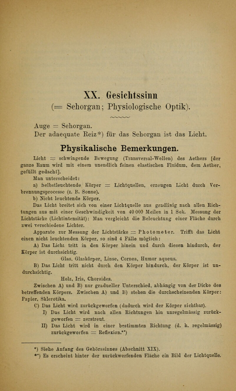 Gesichtssinn (= Sehorgan; Physiologische Optik). Auge = Seliorgan. Der adaequate Eeiz-^) für das Sehorgan ist das Licht. Physikalische Bemerkungen. Licht =z sch-wingecde BeTvegüiig (Tiansversal-TVelleD) des Aethers [der ganze Kaum wird mit einem nnendlicli feineu elastischen Fliiidum, dem Aether, gefüllt gedacht]. Man unterscheidet: a) Selbstleuchtende Körper =: Lichtquellen, erzeugen Licht durch Ver- brennungsprocesso (z. B. Sonne). b) ^icht leuchtende Körper. Das Licht breitet sich von einer Lichtquelle aus gradlinig nach allen Kich- tungen aus mit einer Geschwindigkeit von 40 000 Meilen in 1 Sek. Messung der Lichtstärke (Lichtintensität): Mau vergleicht die Beleuchtung einer Fläche durch zwei verschiedene Lichter. Apparate zur Messung der Lichtstärke rr Photometer. Trifft das Licht einen nicht leuchtenden Körper, so sind 4 Fälle möglich: A) Das Lichl tritt in den Körper hinein und durch diesen hindurch, der Körper ist durchsichtig. Glas, Glaskörper, Linse, Cornea, Humor aqueus. B) Das Licht tritt nicht durch den Körper hindurch, der Körper ist un- durchsichtig. Holz, Iris, Choroides. Zwischen A) und B) nur gradueller Unterschied, abhängig von der Dicke des betreffenden Körpers. Zwischen A) und B) stehen die durchscheinenden Körper: Papier, Sklerotika. C) Das Licht wird zurückgeworfen (dadurch wird der Körper sichtbar). I) Das Licht wird nach allen Kichtungen hin unregelmässig zurück- geworfen :=: zerstreut, n) Das Licht wird in einer bestimmten Kichtung (d. h. regelmässig) zurückgeworfen = Reflexion.*') *) Siehe Anfang des Gehörssinnes (Abschnitt XIX). **) Es erscheint hinter der zurückwerfenden Fläche ein Bild der Lichtquelle.