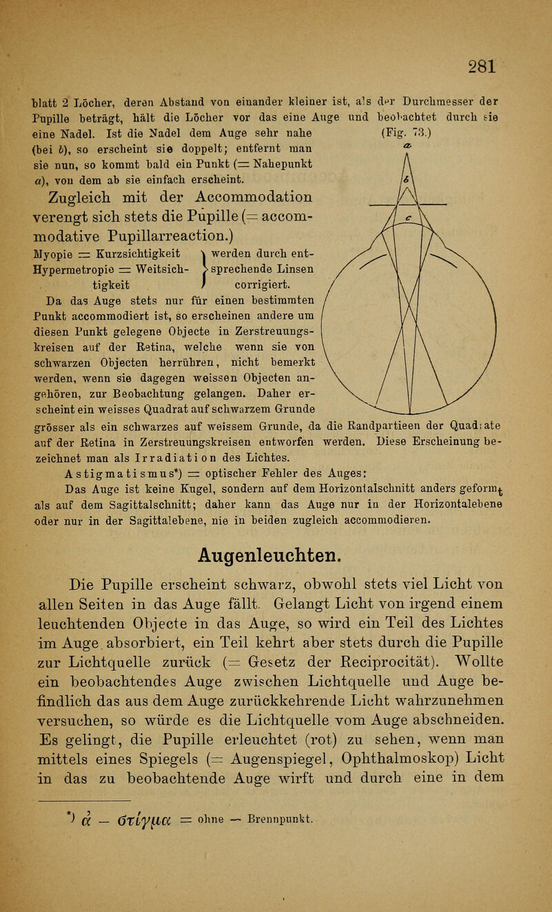 tlatt 2 Löcher, deren Abstand voa einander kleiner ist, als di^r Durchmesser der Pupille beträgt, hält die Löcher vor das eine Auge und heoVachtet durch sie eine Nadel. Ist die Nadel dem Auge sehr nahe (Fig. 73.) <bei b), so erscheint sie doppelt; entfernt man sie nun, so kommt bald ein Punkt (= Nahepunkt a), von dem ab sie einfach erscheint. Zugleich mit der Accommodation verengt sich stets die Pupille (= accom- inodative Pupillarreaction.) Myopie rrr Kurzsichtigkeit k werden durch ent- Hypermetropiö := Weitsich- > sprechende Linsen tigkeit / corrigiert. Da das Auge stets nur für einen bestimmten Punkt accommodiert ist, so erscheinen andere um diesen Punkt gelegene Objecto in Zerstreuungs- kreisen auf der Eetina, welche wenn sie von schwarzen Objecten herrühren, nicht bemerkt werden, wenn sie dagegen weissen Objecten an- gehören, zur Beobachtung gelangen. Daher er- scheint ein weisses Quadrat auf schwarzem Grunde grösser als ein schwarzes auf weissem Grunde, da die Randpartieen der Quadsate auf der Retina in Zerstreuungskreisen entworfen werden. Diese Erscheinung be- zeichnet man als Irradiation des Lichtes. Astigmatismus*) =: optischer Fehler des Auges: Das Auge ist keine Kugel, sondern auf dem Horizontalschnitt anders geform^. als auf dem Sagittalschnitt; daher kann das Auge nur in der Horizontalebene oder nur in der Sagittalebene, nie in beiden zugleich accommodieren. Augenleuchten. Die Pupille erscheint schwarz, obwohl stets viel Licht von allen Seiten in das xluge fällt. Gelangt Licht von irgend einem leuchtenden Objecte in das Auge, so wird ein Teil des Lichtes im Auge absorbiert, ein Teil kehrt aber stets durch die Pupille zur Lichtquelle zurück (— Gesetz der Reciprocität). Wollte ein beobachtendes Auge zwischen Lichtquelle und Auge be- findlich das aus dem Auge zurückkehrende Licht wahrzunehmen versuchen, so würde es die Lichtquelle vom Auge abschneiden. Es gelingt, die Pupille erleuchtet (rot) zu sehen, wenn man mittels eines Spiegels (= Augenspiegel, Ophthalmoskop) Licht in das zu beobachtende Auge wirft und durch eine in dem *) a — örly^a = ohne — Brennpunkt.