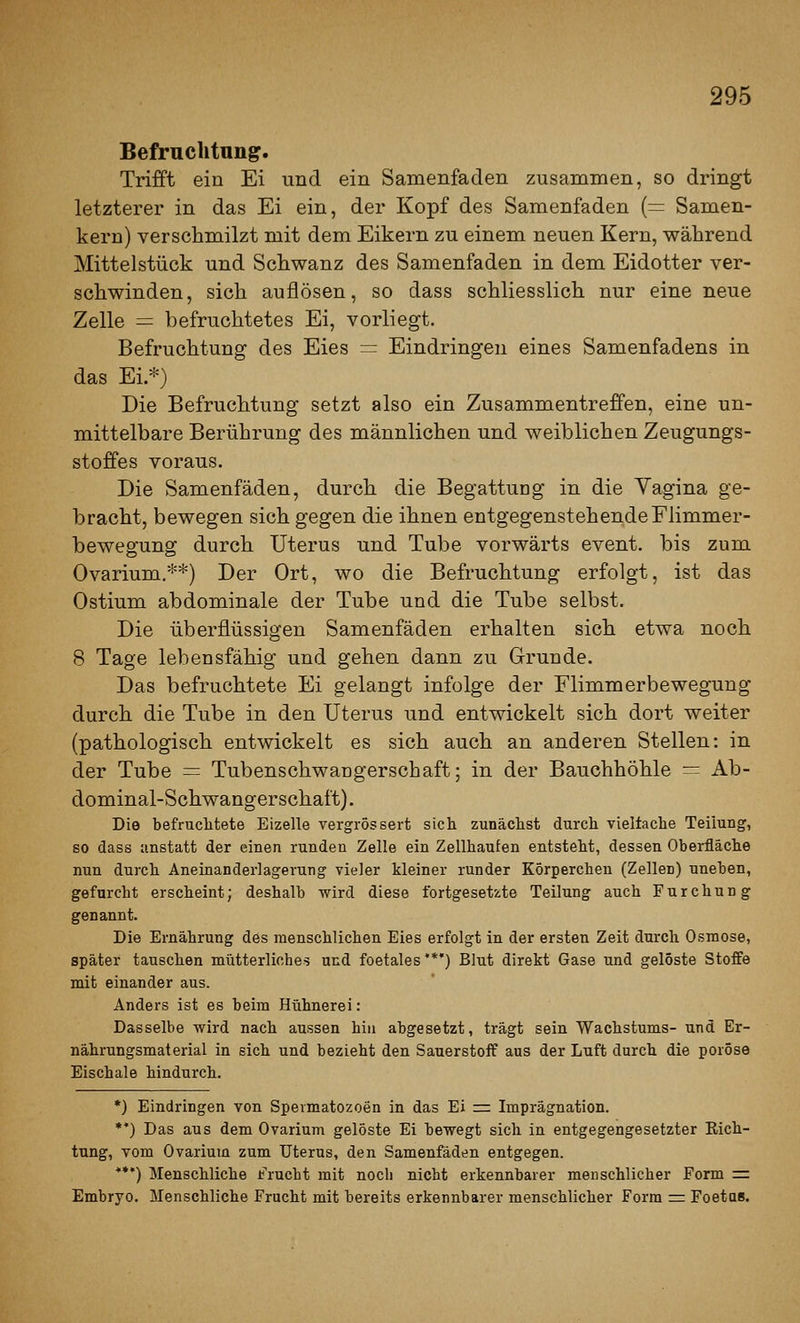 Befruchtung. Trifft ein Ei und ein Samenfaden zusammen, so dringt letzterer in das Ei ein, der Kopf des Samenfaden (= Samen- kern) verschmilzt mit dem Eikern zu einem neuen Kern, während Mittelstück und Schwanz des Samenfaden in dem Eidotter ver- schwinden, sich auflösen, so dass schliesslich nur eine neue Zelle = befruchtetes Ei, vorliegt. Befruchtung des Eies = Eindringen eines Samenfadens in das Ei.*) Die Befruchtung setzt also ein Zusammentreffen, eine un- mittelbare Berührung des männlichen und weiblichen Zeugungs- stoffes voraus. Die Samenfäden, durch die Begattung in die Yagina ge- bracht, bewegen sich gegen die ihnen entgegenstehende Flimmer- bewegung durch Uterus und Tube vorwärts event. bis zum Ovarium.**) Der Ort, wo die Befruchtung erfolgt, ist das Ostium abdominale der Tube und die Tube selbst. Die überflüssigen Samenfäden erhalten sich etwa noch 8 Tage lebensfähig und gehen dann zu Grunde. Das befruchtete Ei gelangt infolge der Flimmerbewegung durch die Tube in den Uterus und entwickelt sich dort weiter (pathologisch entwickelt es sich auch an anderen Stellen: in der Tube = Tubenschwaügerschaft; in der Bauchhöhle = Ab- dominal-Schwangerschaf t). Die befruchtete Eizelle vergrössert sich zunäclist durch vieltache Teilung, so dass anstatt der einen runden Zelle ein Zellhaufen entsteht, dessen Oberfläche nun durch Aneinanderlagerung vieler kleiner runder Körperchen (Zellen) uneben, gefurcht erscheint; deshalb wird diese fortgesetzte Teilung auch Furchung genannt. Die Ernährung des menschlichen Eies erfolgt in der ersten Zeit durch Osmose, später tauschen mütterliches und foetales'*') Blut direkt Gase und gelöste Stoffe mit einander aus. Anders ist es beim Hühnerei: Dasselbe wird nach aussen hin abgesetzt, trägt sein Wachstums- und Er- nährungsmaterial in eich und bezieht den Sauerstoff aus der Luft durch die poröse Eischale hindurch. *) Eindringen von Spermatozoon in das Ei = Imprägnation. **) Das aus dem Ovarium gelöste Ei bewegt sich in entgegengesetzter Rich- tung, vom Ovarium zum Uterus, den Samenfäden entgegen. **•) Menschliche Frucht mit noch nicht erkennbarer menschlicher Form := Embryo. Menschliche Frucht mit bereits erkennbarer menschlicher Form =: Foetas.