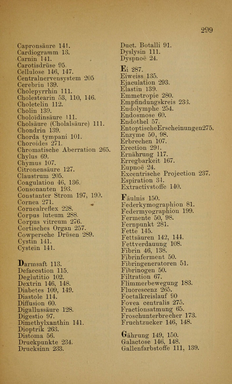 Caprousäure l-ll. Cardiogramm 13. Carnin 141. Carotisdrüse 95. Cellulose U6, U7. Centralnervensystem 205 Cerebi-iQ 139. Cholepvrrhin 111. Cholesteariu 53, 110, 146. Choletelin 112. Cholin 139. Cboloidinsäure 111. Cholsäure (Cholalsäure) 111. Chondrin 139. Chorda tympani 101. Choroides 271. Chromatische Aberration 265. Chyliis 69. Cbymus 107. Citronensäure 127. Claustrum 205. Coagulatioü 46, 136. Consonanten 193. CoDstanter Strom 197, 193. Cornea 271. ^• Cornealreflex 228. Corpus luteum 288. Corpus vitreum 276. Cortisches Organ 257. Cowpersche Drüsen 289. Cystin 141. Cy stein 141. Darmsaft 113. Defaecation 115. Deglutitio 102. Dextrin 146, 148. Diabetes 109, 149. Diastole 114. Diffusion 60. Digallussäure 128. Digestio 97. Dimetbylxanthin 141. Dioptrik 263. Distoma 56. Druckpunkte 234. Drucksinn 233. Duct. Botalli 91. Dyslysin 111. Dyspnoe 24. Ei 287. Eiweiss 135. Ejaculation 293. Elastin 139. Emmetropie 280. Emptindungskreis 233. Endolymphe 254. Endosmose 60. Endothel 57. Entox3tischeErscheinungen275. Enzyme 50, 98. Erbrechen 107. Erection 291. Ernähruüg 117. Erregbarkeit 167. Eupnoe 24. Excentrische Projection 237. Espiration 34. Extractivstoffe 140. Fäulnis 150. Federkymographiou 81. Federmyographion 199. Fermente 50, 98. Fernpunkt 281. Fette 145. Fettsäuren 142, 144. Fettverdauung 108. Fibrin 46, 138. Fibrinferment 50. Fibringeneratoren 51. Fibrinogen 50. Filtration 67. Flimmerbewegung 183. Fluorescenz 265. Foetalkreislauf 90 Fovea centralis 275. Fractionsatmung 65. Froschunterbrecher 173. Fruchtzucker 146, 148. Gährung 149, 150. Galactose 146, 148. Gallenfarbstofie 111, 139.