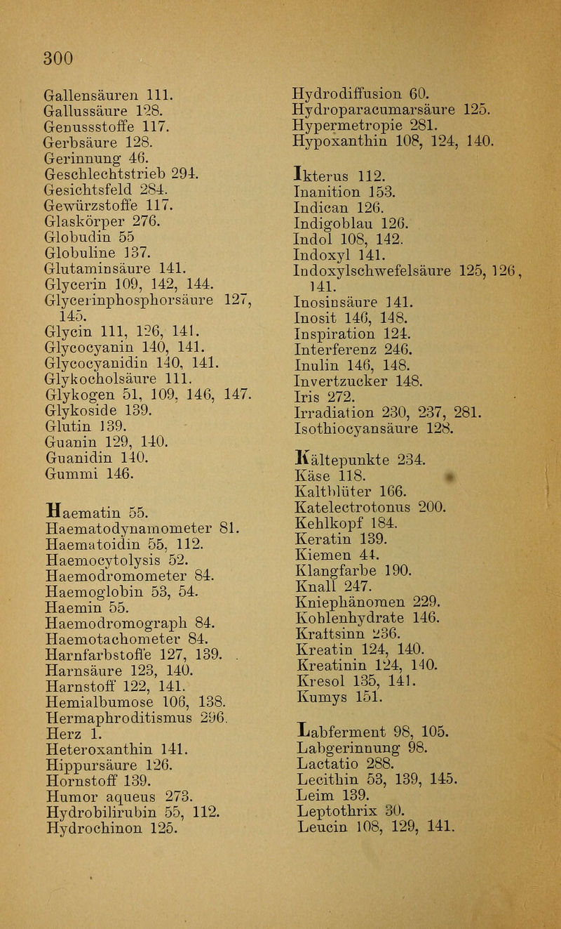 Gallensäuren 111. Gallussäure 1'28. Genussstoffe 117. Gerbsäure 128. Gerinnung 46. Geschlechtstrieb 291. Gesichtsfeld 284. Gewürzstoffe 117. Glaskörper 276. Globudin 55 Globuline 137. Glutaminsäure 141. Glycerin 109, 142, 144. Glycerinphosphorsäure 127, 145. Glycin 111, 126, 141. Glycocyanin 140, 141. Glycocyanidin 140, 141. Glykocholsäure 111. Glykogen 51, 109. 146, 147. Glykoside 139. Glutin 139. Guanin 129, 140. Guanidin 140. Gummi 146. Haematin 55. Haematodynamometer 81. Haematoidin 55, 112. Haemocytolysis 52. Haemodromometer 84. Haemoglobin 53, 54. Haemin 55. Haemodromograph 84. Haemotachometer 84. Harnfarbstoffe 127, 139. . Harnsäure 123, 140. Harnstoff 122, 141. Hemialbumose 106, 138. Hermaphroditismus 296. Herz 1. Heteroxanthin 141. Hipx3ursäure 126. Hornstoff 139. Humor aqueus 273. Hydrobilirubin 55, 112. Hydrochinon 125. Hydrodiffusion 60. Hydroparacumarsäure 125. Hypermetropie 281. Hypoxanthin 108, 124, 140. Ikterus 112. Inanition 153. Indican 126. Indigoblau 126. Indol 108, 142. Indoxyl 141. Indoxylschwefelsäure 125,126, 141. Inosinsäure 141. Inosit 146, 148. Inspiration 124. Interferenz 246. Inulin 146, 148. Invertzucker 148. Iris 272. Irradiation 230, 237, 281. Isothiocyansäure 128. Kältepunkte 234. Käse 118. • Kaltblijter 166. Katelectrotonus 200. Kehlkopf 184. Keratin 139. Kiemen 44. Klangfarbe 190. Knall 247. Kniephänoraen 229. Kohlenhydrate 146. Kraltsinn 236. Kreatin 124, 140. Kreatinin 124, 1^0. Kresol 135, 141. Kumys 151. Labferment 98, 105. Labgerinnung 98. Lactatio 288. Lecithin 53, 139, 145. Leim 139. Leptothrix 30. Leucin 108, 129, 141.