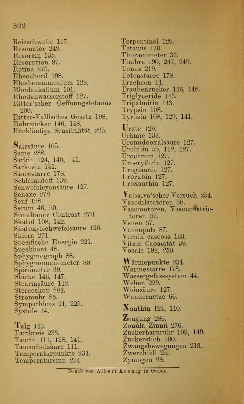 Eeizseliwelle 167. Eesouator 249. Eesorciu 135. Eesorptiou 97. Eetina 273. Elieocliord 198. Eliodanammouium 128. Eliodaukalium 101. Eliodauwasserstoff 127. Eitter^sclier Oeffuuugstetanus 200. Eitter-Yallisclies Gesetz 198. Eolirzucker 146, 148. Eückläulige Sensibilität 225. ISalzsäui'e 105. Same 288. Sarkin 124, 140, 41. Sarkosin 141. Säurestarre 178. Schleimstoff 139. Scliwefelcyansäm'e 127. Seliaxe 278. Seuf 128. Serum 46, 50. Simultaner Contrast 270. Skatol 108, 142. SkatosvlscWefelsäure 126. Sklera 271. Specifisclie Energie 221. Speckhaut 48. Sphygmograph 88. Sphygmomanometer 89. Spirometer 39. Stärke 146, 147. Stearinsäure 142. Stereoskop 284. Stromuhi' 85. Symi^athicus 21, 225. Systole 14. Talg 143. Tartkreis 233. Taurin 111, 128, 141. Taurocholsäure 111. Temperaturpunkte 234. Temperatur sinn 234. Terpentinöl 128. Tetanus 170. Thoracometer 33. Timbre 190, 247, 249. Tonus 219. Totenstarre 178. Tracheen 44. Traubenzucker 146, 148. Triglyceride 143. Tripalmitin 143. Trypsin 108. Tyrosin 108, 129, 141. Urate 129. Urämie 133. üramidooxalsäure 127. Urobilin 55. 112, 127. Urochrom 127. Uroerythrin 127. Uroglaucin 127. Urorubin 127. Uroxanthin 127. »alsalva'scher Versuch 254. Yasodilatatoren 58. Vasomotoren, Vasocodstric- toren 57. Venen 57. Venenpuls 87. Vernix caseosa 133. Vitale Capacität 39. Vocale 192, 250. Wärmepunkte 234. Wärmestarre 178. Wassergefässsystem 44. Wehen 229. Weinsäure 127. Wundernetze 66. Xanthin 124, 140. Zeugung 286. Zonula Zinnii 276. Zuckerharnruhr 109, 149. Zuckerstich 100. Zwangsbewegungen 213. Zwerchfell 25. Zymogen 98. Druck von Albert Koenig in Guben.