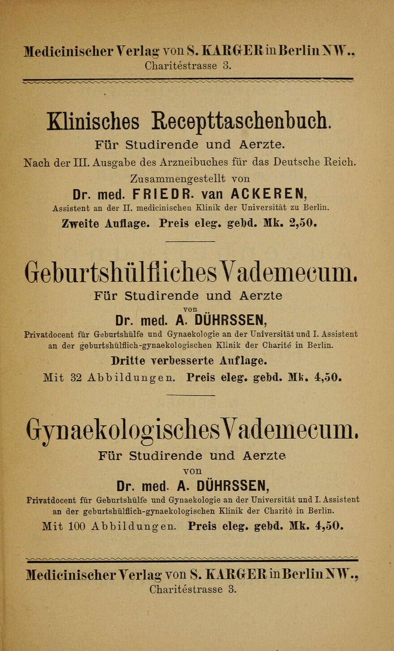 Charitestrasse 3. Klinisches Recepttaschenbuch. Für Studirende und Aerzte. Nach der III, Ausgabe des Arzneibuches für das Deutsche Eeich. Zusammengestellt von Dr. med. FRIEDR. van ACKEREN, Assistenb an der IL medicinisclien Klinik der Universität zu Berlin. Zweite Auflage. Preis eleg. gel)d. Mk. 2,.50. Gebur tshülfliches VademecuDi. Für Studirende und Aerzte von Dr. med. A. DÜHRSSEN, Privatdocent für GeburtsMlfe und Gynaekologie an der Universität und I. Assistent an der geburtshülflich-gynaekologischen Klinik der Charite in Berlin. Dritte yerbesserte Auflage. Mit 32 Abbildungen. Preis eleg. geM. Mk. 4,.50. Gyn aekologiscliesYademecum. Für Studirende und Aerzte von Dr. med. A. DÜHRSSEN, Frivatdocent für GeburtsMlfe und Gynaekologie an der Universität und I. Assistent an der geburtsbülflicli-gynaekologisclien Klinik der Cbarite in Berlin. Mit 100 Abbildungen. Preis eleg. gelbd. Mk. 4,50. Mediciiiisclier Yerlag von S. KAEOEß in Berlin NIV., Charitestrasse 3.
