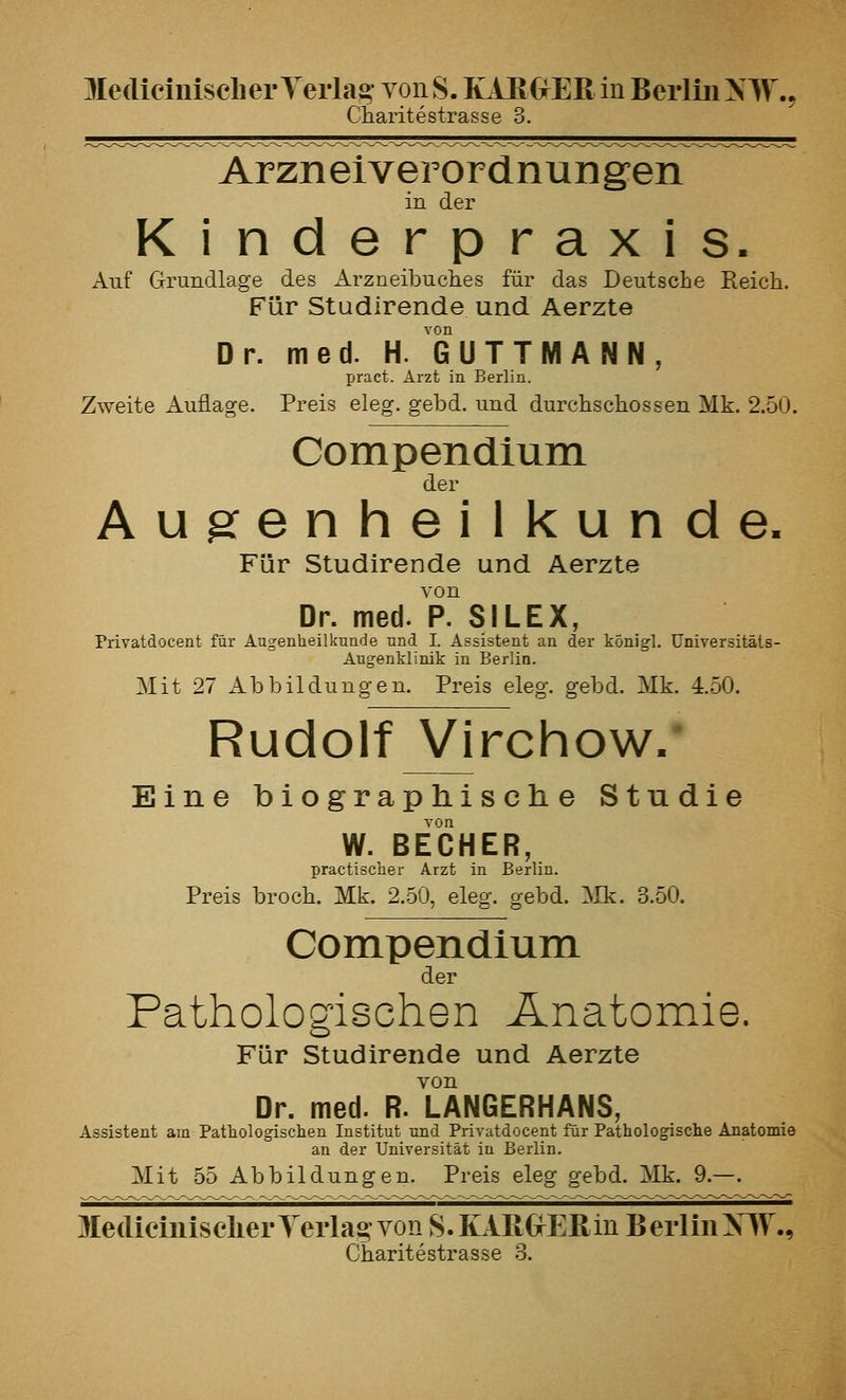 MediciuiscLer Verlag von S. KAEOER in Berlin NW., ChariteStrasse 3. Arzneiverordnungen in der Kinderpraxis. Auf Grundlage des Arzneibuches für das Deutsche Reich. Für Studirende und Aerzte Dr. med. H. GUTTMANN pract. Arzt in Berlin. Zweite Auflage. Preis eleg. gebd. und durchschossen Mk. 2.50. Compendium der Augenheilkunde. Für Studirende und Aerzte von Dr. med. P. SILEX, Privatdocent für Augenheilkunde und I. Assistent an der königl. üniversitäls- Augenklinik in Berlin. Mit 27 Abbildungen. Preis eleg. gebd. Mk. 4.50. Rudolf Virchow/ Eine biographische Studie W. BECHER, Ijractisclier Arzt in Berlin. Preis broch. Mk. 2.50, eleg. gebd. :VIk. 3.50. Compendium der Pathologischen Anatomie. Für Studirende und Aerzte von Dr. med. R. LANGERHANS, Assistent am Patliologischen Institut und Privatdocent für Pathologische Anatomie an der Universität in Berlin. Mit 55 Abbildungen. Preis eleg gebd. Mk. 9.—. Mediciiiisclier Yerlag von 8. KARGrEßin B eiiin XW., Charitestrasse .3.