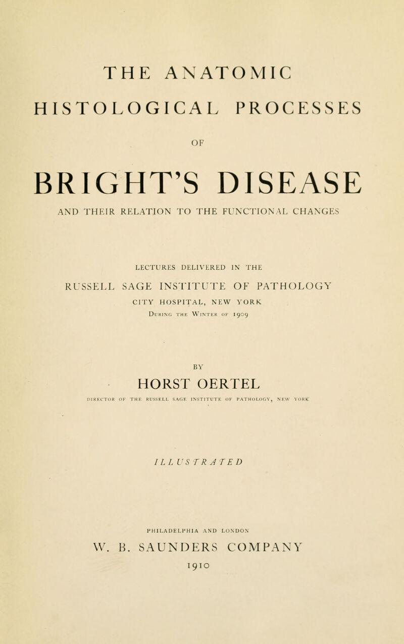 THE ANATOMIC HISTOLOGICAL PROCESSES OF BRIGHT'S DISEASE AND THKIR RKLATION TO THE FUNCTIONAL CHANGES LECTURES DELIVERED IN THE RUSSELL SAGE INSTITUTE OF PATHOLOGY CITY HOSPITAL, NEW YORK During the Wintkr of 1909 BY HORST OERTEL niRECTOR OF THE RUSSELL SAOE INSTITUTE OF PATHOLOfi V, NEW YORK I L L i'S TRJTED PHILADELPHIA AND LONDON W. B. SAUNDERS COMPANY 1910