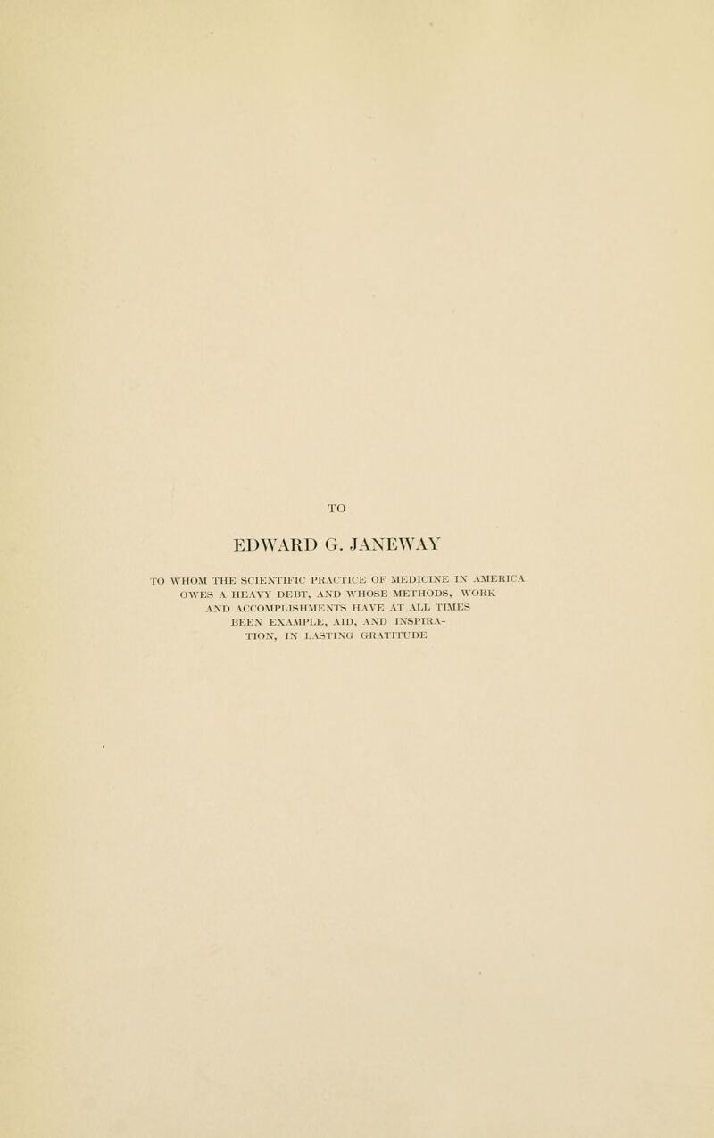 TO EDWARD G. JANEWAY TO WHOM THE SCIENTIFIC PHACTICE OF MEDICINE IN .VMEKICA OWES A HEAVY DEUr. AND WHOSE METHODS, WORK AND ACCOMPLISHME.Vl-S HAVE AT ALL TIMES BEEN EXAMPLE. AID. AND INSPIRA- TION, IN LASTING GRATITUDE
