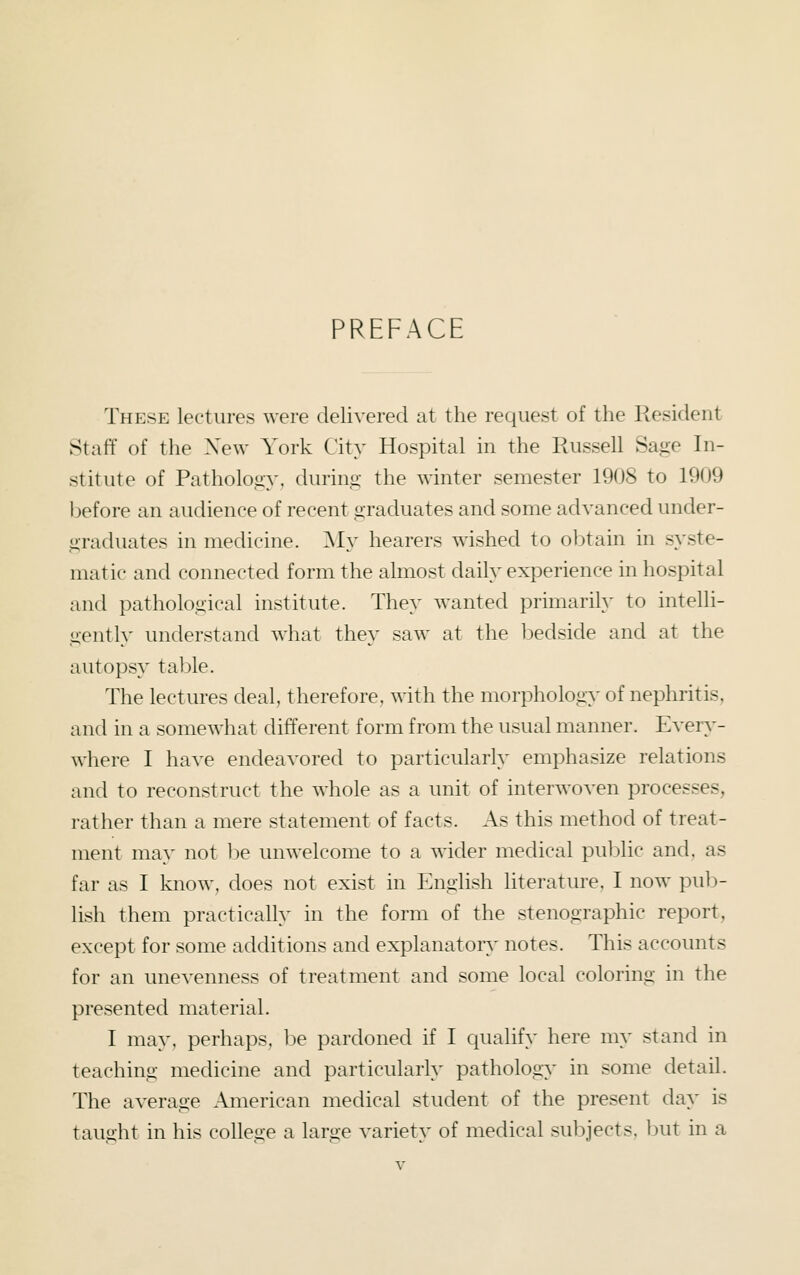 PREFACE These lectures were delivered at the request of the Resident Staff of the New York City Hospital in the Russell Sage In- stitute of Pathology, during the winter semester 1908 to 1909 before an audience of recent graduates and some advanced under- graduates in medicine. My hearers wished to o])tain in syste- matic and connected form the almost daily experience in hospital and pathological institute. They wanted primarily to intelli- gently understand what they saw at the bedside and at the autopsy tal3le. The lectures deal, therefore, with the morphology of nephritis, and in a somewhat different form from the usual manner. Ever}^- where I have endeavored to particularly emphasize relations and to reconstruct the whole as a unit of interwoven processes, rather than a mere statement of facts. As this method of treat- ment may not l)e unwelcome to a wider medical pu])lic and. as far as I know, does not exist in English literature. I now pub- lish them practically in the form of the stenographic report, except for some additions and explanatory- notes. This accounts for an unevenness of treatment and some local coloring in the presented material. I may, perhaps, be pardoned if I qualify here my stand in teaching medicine and particularly pathology in some detail. The average American medical student of the present day is taught in his college a large variety of medical subjects, but in a