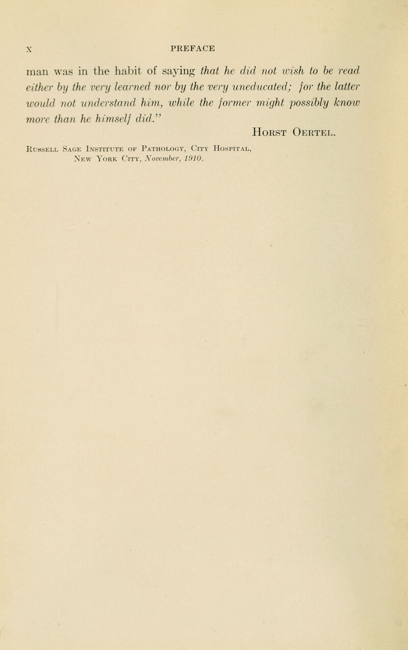 man was in the habit of saying that he did not ivish to he read either hy the very learned nor hy the very uneducated; for the latter would not understand him, while the former might possibly know more than he himself did.^^ HoRST Oertel. Russell Sage Institute of Pathology, City Hospital, New York City, November, 1910.