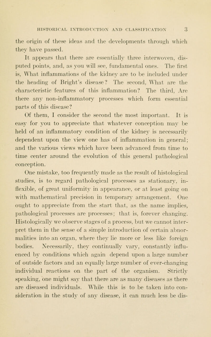 the oriiiiii of these ideas and the developments throu<;h which they have passed. It appears that there are essentially three interwoven, dis- puted points, and, as you will see, fundamental ones. The first is, What inflammations of the kidney are to be included under the lieadiui;- of Bright's disease ? The second, What are the characteristic features of this inflammation? The third. Are there any non-inflammatory processes which form essential parts of this disease? Of them, I consider the second the most important. It is easy for you to appreciate that w^hatever conception may be lield of an inflammatorv^ condition of the kidney is necessarily dependent upon the view one has of inflammation in general; and the various views which have been advanced from time to time center around the evolution of this general pathological conception. One mistake, too frequently made as the result of histological studies, is to regard pathological processes as stationary-, in- flexible, of great uniformity in appearance, or at least going on with mathematical precision in temporary' arrangement. One ought to appreciate from the start that, as the name implies, pathological processes are processes; that is, forever changing. Histologically we observe stages of a process, but we cannot inter- pret them in the sense of a simple introduction of certain abnor- malities into an organ, where they lie more or less like foreign bodies. Xecessarity, they continually vary, constantly influ- enced by conditions which again depend upon a large number of outside factors and an equalty large numl^er of ever-changing individual reactions on the part of the organism. Strictly speaking, one might say that there are as many diseases as there are diseased individuals. \Miile this is to be taken into con- sideration in the study of any disease, it can much less be dis-