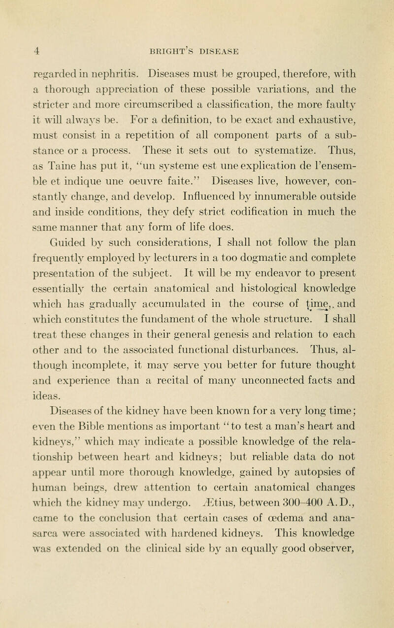 regarded in nephritis. Diseases must be grouped, therefore, with a thorough appreciation of these possible variations, and the stricter and more circumscribed a classification, the more faulty it will always be. For a definition, to be exact and exhaustive, must consist in a repetition of all component parts of a sub- stance or a process. These it sets out to systematize. Thus, as Taine has put it, '^un systeme est une explication de Tensem- ble et indique une oeuvre faite. Diseases live, however, con- stantl} change, and develop. Influenced by innumerable outside and inside conditions, they defy strict codification in much the same manner that any form of life does. Guided by such considerations, I shall not follow the plan frequently employed by lecturers in a too dogmatic and complete presentation of the subject. It will be my endeavor to present essentially the certain anatomical and histological knowledge which has gradually accumulated in the course of tinie,. and which constitutes the fundament of the whole structure. I shall treat these changes in their general genesis and relation to each other and to the associated functional disturbances. Thus, al- though incomplete, it may serve you better for future thought and experience than a recital of many unconnected facts and ideas. Diseases of the kidne}^ have been known for a very long time; even the Bible mentions as important 'Ho test a man's heart and kidneys, which ma}^ indicate a possible knowledge of the rela- tionship between heart and kidneys; but reliable data do not appear until more thorough knowledge, gained by autopsies of human beings, drew attention to certain anatomical changes which the kidney may undergo. ^Etius, between 300-400 A.D., came to the conclusion that certain cases of oedema and ana- sarca were associated with hardened kidneys. This knowledge was extended on the clinical side by an equally good observer,