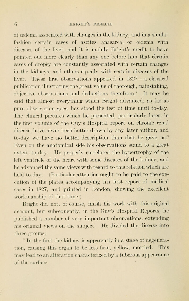 of oedema associated with changes in the kidney, and in a similar fashion certain cases of ascites, anasarca, or oedema with diseases of the hver, and it is mainly Bright's credit to have pointed out more clearly than any one l^efore him that certain cases of drops}^ are constantly associated with certain changes in the kidneys, and others equally with certain diseases of the liver. These first observations appeared in 1827—a classical publication illustrating the great value of thorough, painstaking, objective observations and deductions therefrom. It may be said that almost everything which Bright advanced, as far as pure observation goes, has stood the test of time until to-day. The clinical pictures which he presented, particularly later, in the first volume of the Guy's Hospital report on chronic renal disease, have never been better drawn by any later author, and to-da}^ we have no better description than that he gave us.^ Even on the anatomical side his observations stand to a great extent to-day. He properly correlated the hypertrophy of the left ventricle of the heart with some diseases of the kidney, and he advanced the same views with regard to this relation which are held to-day. (Particular attention ought to be paid to the exe- cution of the plates accompanying his first report of medical cases in 1827, and printed in London, showing the excellent workmanship of that time.) Bright did not, of course, finish his work with this original account, but subsequently, in the Guy's Hospital Reports, he published a number of very important observations, extending his original views on the subject. He divided the disease into three groups: '' In the first the kidney is apparently in a stage of degenera- tion, causing this organ to be less firm, yellow, mottled. This may lead to an alteration characterized by a tuberous appearance of the surface.