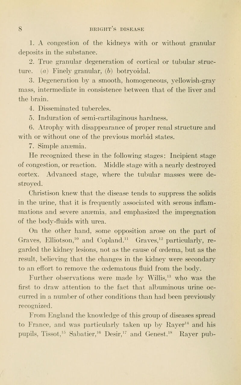 1. A congestion of the kidneys with or without granular deposits in the substance. 2. True granular degeneration of cortical or tubular struc- ture, [a) Finely granular, (5) botryoidal. 3. Degeneration by a smooth, homogeneous, yellowish-gray mass, intermediate in consistence between that of the liver and the brain. 4. Disseminated tubercles. 5. Induration of semi-cartilaginous hardness. 6. Atrophy with disappearance of proper renal structure and with or without one of the previous morbid states. 7. Simple anaemia. He recognized these in the following stages: Incipient stage of congestion, or reaction. ^liddle stage with a nearly destroyed cortex. Advanced stage, where the tubular masses were de- stroyed. Christison knew that the disease tends to suppress the solids in the urine, that it is frequently associated with serous inflam- mations and severe anaemia, and emphasized the impregnation of the bod}^-fluids with urea. On the other hand, some opposition arose on the part of Graves, Elliotson/° and Copland.^^ Graves,^^ particularly, re- garded the kidney lesions, not as the cause of oedema, but as the result, believing that the changes in the kidney were secondary to an effort to remove the oedematous fluid from the bod}^ Further observations were made by Willis, ^'^ who was the first to draw attention to the fact that albuminous urine oc- curred in a number of other conditions than had been previously recognized. From England the knowledge of this group of diseases spread to France, and was particularly taken up by Rayer^^ and his pupils, Tissot,^'^ Sabatier,^^ Desir,^ and Genest.^*^ Rayer pub-