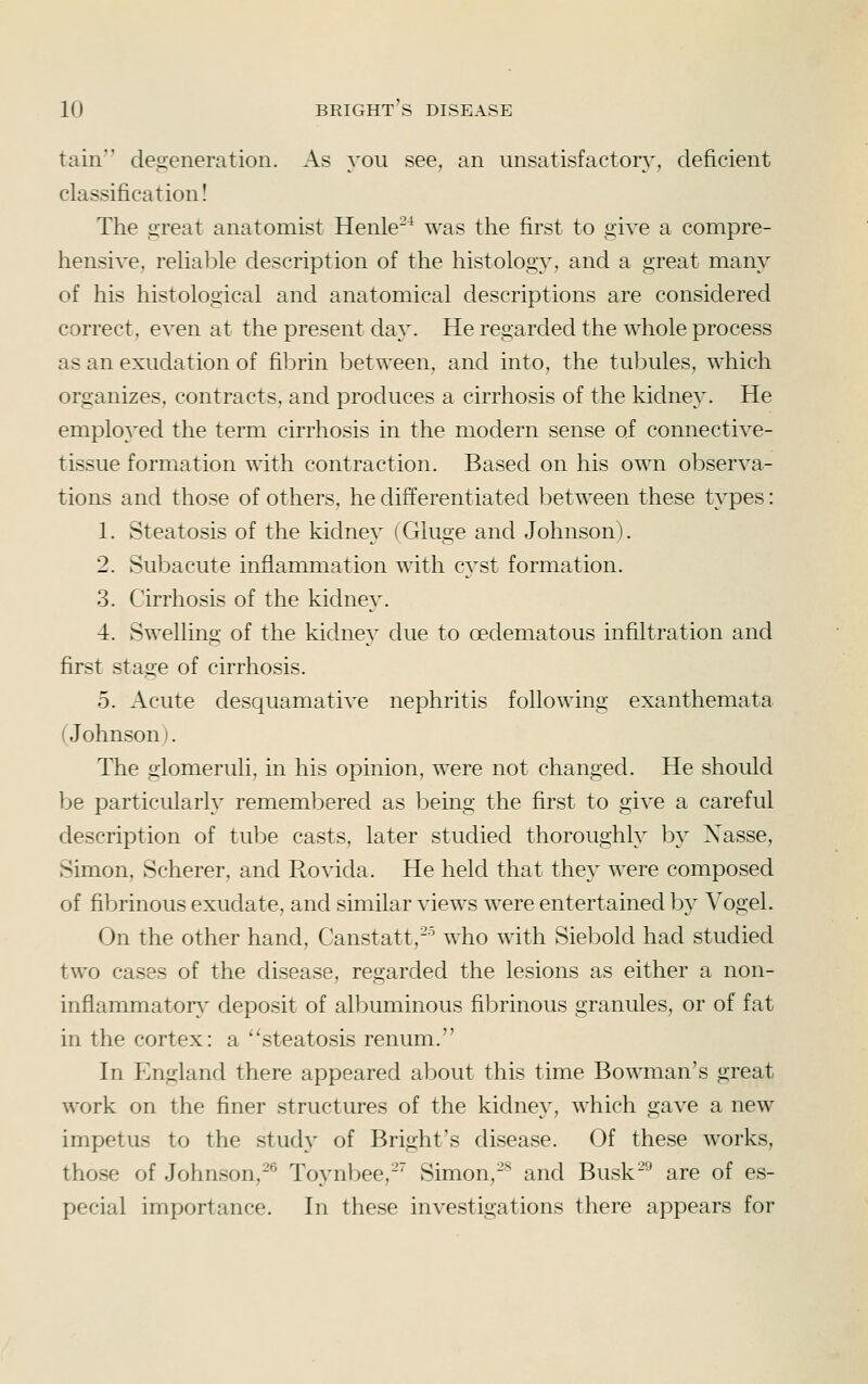 tain degeneration. As you see, an unsatisfacton^, deficient classification! The great anatomist Henle-^ was the first to give a compre- hensive, reUable description of the histology, and a great many of his histological and anatomical descriptions are considered correct, even at the present daj^ He regarded the whole process as an exudation of fibrin l^etween, and into, the tubules, which organizes, contracts, and produces a cirrhosis of the kidney. He employed the term cirrhosis in the modern sense of connective- tissue formation with contraction. Based on his own observa- tions and those of others, he differentiated between these types: 1. Steatosis of the kidney (Gluge and Johnson). 2. Subacute inflammation with cyst formation. 3. Cirrhosis of the kidney. 4. Swelling of the kidney due to oedematous infiltration and first stage of cirrhosis. 5. Acute desquamative nephritis following exanthemata (Johnson). The glomeruli, in his opinion, were not changed. He should be particularly remembered as being the first to give a careful description of tube casts, later studied thoroughly by Xasse, Simon, Scherer, and Rovida. He held that they were composed of fibrinous exudate, and similar views were entertained by Vogel. On the other hand, Canstatt,-'^ who with Siebold had studied two cases of the disease, regarded the lesions as either a non- inflammator}^ deposit of albuminous fibrinous granules, or of fat in the cortex: a ''steatosis renum. In England there appeared about this time Bowman's great work on the finer structures of the kidney, which gave a new impetus to the study of Bright's disease. Of these works, those of Johnson,-® Toynbee,-' Simon,-^ and Busk^ are of es- pecial importance. In these investigations there appears for