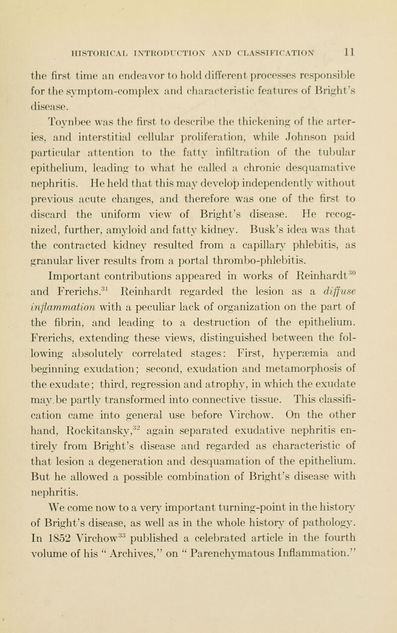 the first time an cikleaxor to hold different processes responsil)le for llie syrni)t()m-c()inplex and characteristic features of Bri<!;ht's disease. Toynhee was the first to describe the thickenin<i of the arter- ies, and interstitial cellular proliferation, while Johnson paid particular attention to the fatty infiltration of the tubular epithelium, leading to what he called a chronic desquamative nephritis. He held that this may develop independently without previous acute changes, and therefore was one of the first to discard the uniform view of Bright's disease. He recog- nized, further, amyloid and fatty kidney. Busk's idea was that the contracted kidney resulted from a capillar}- phlebitis, as granular liver results from a portal thrombo-phlebitis. Important contributions appeared in works of Reinhardt^° and Frerichs.^^ Reinhardt regarded the lesion as a diffuse inflammation with a peculiar lack of organization on the part of the fibrin, and leading to a destruction of the epithelium. Frerichs, extending these views, distinguished between the fol- lowing absolutely correlated stages: First, h3^persemia and beginning exudation; second, exudation and metamorphosis of the exudate; third, regression and atrophy, in which the exudate may.be partly transformed into connective tissue. This classifi- cation came into general use l:)efore Virchow. On the other hand, Rockitansky,'^- again separated exudative nephritis en- tirely from Bright's disease and regarded as characteristic of that lesion a degeneration and desquamation of the epithelium. But he allowed a possible combination of Bright's disease with nephritis. We come now to a ver\^ important turning-point in the histors^ of Bright's disease, as well as in the whole historv of pathology. In 1852 Virchow'^ published a celebrated article in the fourth volume of his '' Archives, on '' Parenchymatous Inflammation.