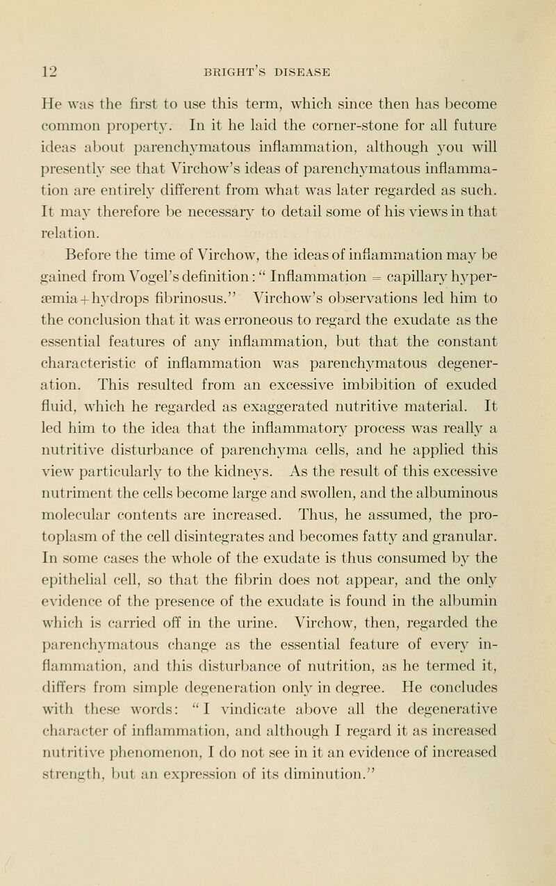 He was the first to use this term, which since then has become common property. In it he laid the corner-stone for all future ideas about parenchymatous inflammation, although 3^ou will presently see that Virchow's ideas of parenchymatous inflamma- tion are entirely different from what was later regarded as such. It may therefore be necessary to detail some of his views in that relation. Before the time of Virchow, the ideas of inflammation may be gained from Vogel's definition: '^ Inflammation = capillary hyper- semia + hj^drops fibrinosus. Virchow's observations led him to the conclusion that it was erroneous to regard the exudate as the essential features of any inflammation, but that the constant characteristic of inflammation was parenchymatous degener- ation. This resulted from an excessive imbibition of exuded fluid, which he regarded as exaggerated nutritive material. It led him to the idea that the inflammatory process was really a nutritive disturbance of parenchyma cells, and he applied this view particularly to the kidnej^s. As the result of this excessive nutriment the cells become large and swollen, and the albuminous molecular contents are increased. Thus, he assumed, the pro- toplasm of the cell disintegrates and becomes fatty and granular. In some cases the whole of the exudate is thus consumed by the epithelial cell, so that the fibrin does not appear, and the only evidence of the presence of the exudate is found in the albumin which is carried off in the urine. Virchow, then, regarded the parenchymatous change as the essential feature of every in- flammation, and this disturbance of nutrition, as he termed it, differs from simple degeneration only in degree. He concludes with these words:  I vindicate above all the degenerative character of inflammation, and although I regard it as increased nutritive phenomenon, I do not see in it an evidence of increased strength, but an expression of its diminution.