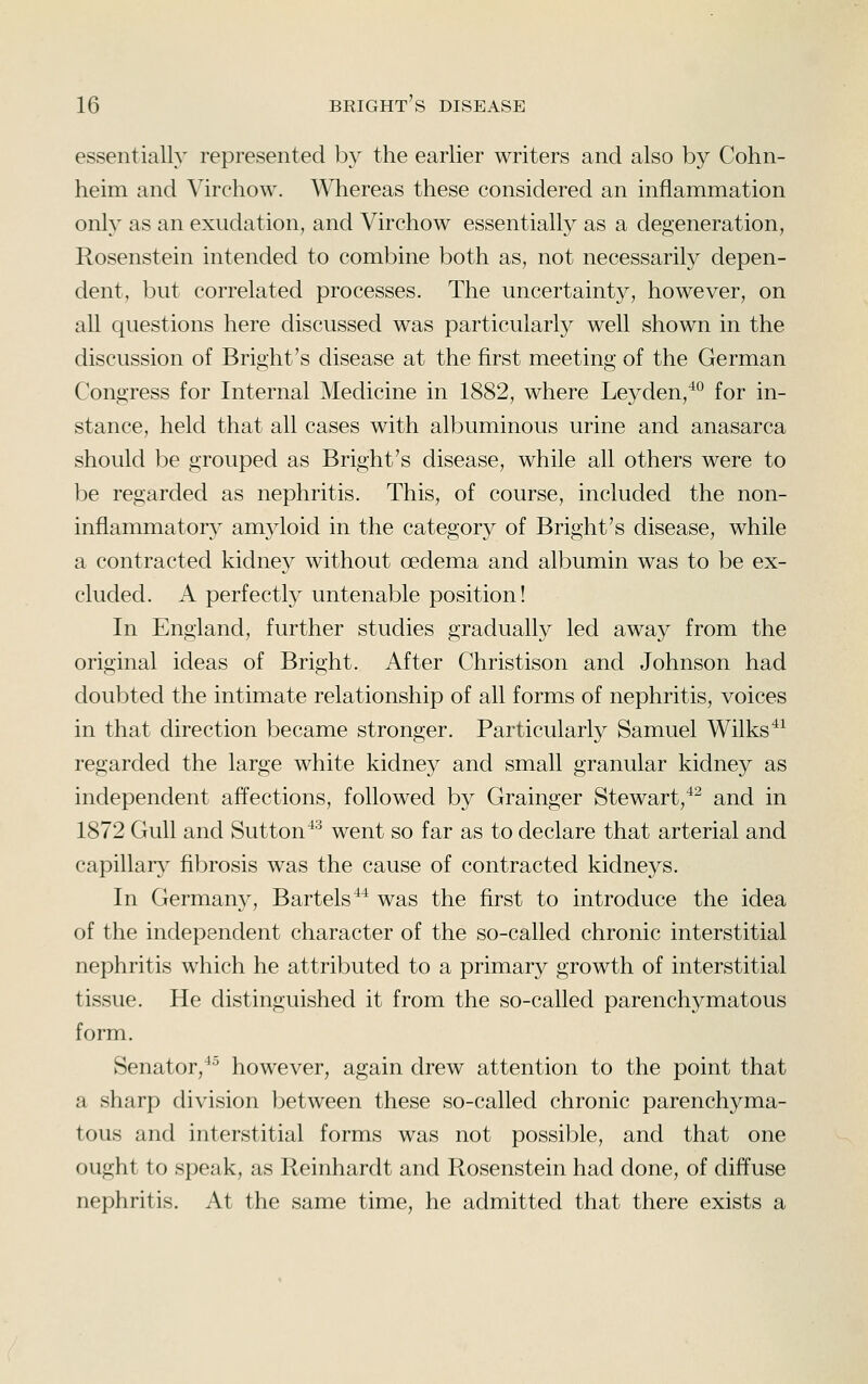 essentially represented by the earlier writers and also by Cohn- heim and Virchow. Whereas these considered an inflammation only as an exudation, and Virchow essentially as a degeneration, Rosenstein intended to combine both as, not necessarily depen- dent, but correlated processes. The uncertainty, however, on all questions here discussed was particularly well shown in the discussion of Bright's disease at the first meeting of the German Congress for Internal Medicine in 1882, where Leyden,^° for in- stance, held that all cases with albuminous urine and anasarca should be grouped as Bright's disease, while all others were to be regarded as nephritis. This, of course, included the non- inflammatory^ amyloid in the category of Bright's disease, while a contracted kidney without oedema and albumin was to be ex- cluded. A perfectly untenable position! In England, further studies gradually led away from the original ideas of Bright. After Christison and Johnson had doubted the intimate relationship of all forms of nephritis, voices in that direction became stronger. Particularly Samuel Wilks^^ regarded the large white kidney and small granular kidney as independent affections, followed by Grainger Stewart,^^ and in 1872 Gull and Sutton ^'^ went so far as to declare that arterial and capillarv' fibrosis was the cause of contracted kidneys. In Germany, Bartels^* was the first to introduce the idea of the independent character of the so-called chronic interstitial nephritis which he attributed to a primary growth of interstitial tissue. He distinguished it from the so-called parenchymatous form. Senator,^^ however, again drew attention to the point that a sharp division between these so-called chronic parenchyma- tous and interstitial forms was not possible, and that one ought to speak, as Reinhardt and Rosenstein had done, of diffuse nephritis. At the same time, he admitted that there exists a