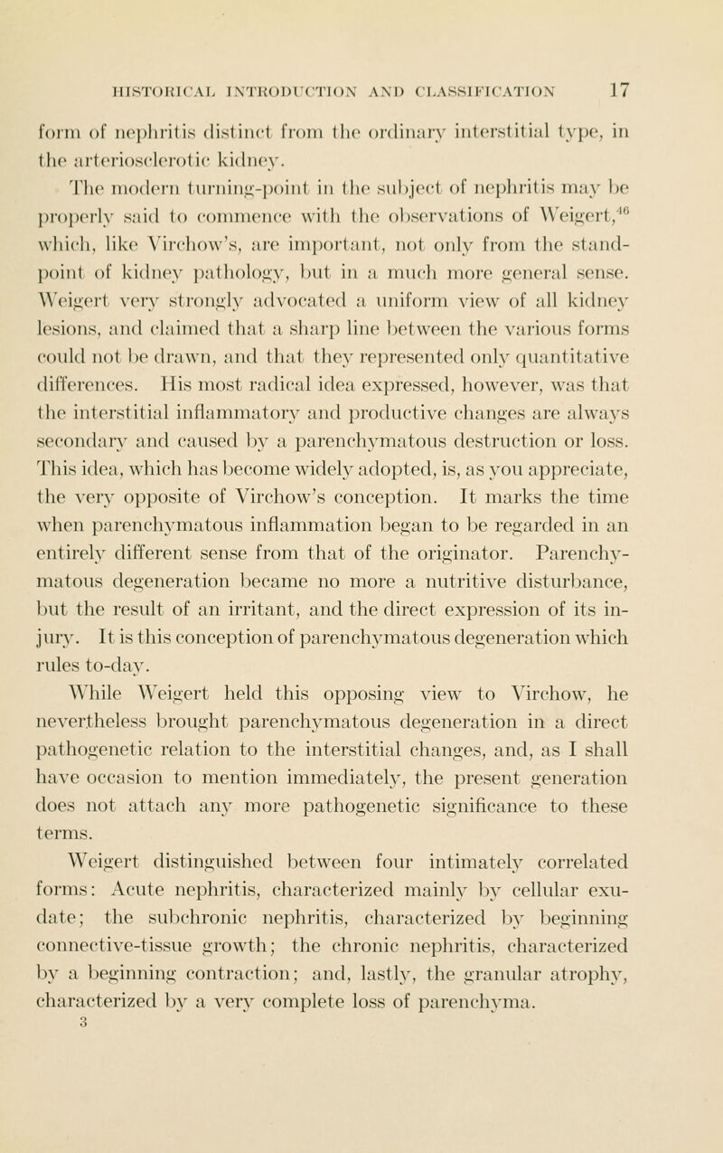 form of nephritis distincl from Die oidinmy interstitial type, in the artoriosclorotic kidney. The nuxlern 1urnin<;-point in tlie subject of nephritis may be properly said io commence with the observations of Wei<i;ert/*^ which, like Virchow's, are important, not only from the stand- point of kichiey patholoj»;y, but in a much more general sense. Weij!;ert very stron<;iy advocated a uniform view of all kidney lesions, and claimed that a sharp line between the various forms could not be drawn, and that the}^ represented only quantitative differences. His most radical idea expressed, however, was that the interstitial inflammatory and productive chani2;es are always secondarv^ and caused by a parenchymatous destruction or loss. This idea, which has become widely adopted, is, as you appreciate, the very opposite of Virchow's conception. It marks the time when parenchymatous inflammation began to be regarded in an entirely different sense from that of the originator. Parenchy- matous degeneration became no more a nutritive disturbance, but the result of an irritant, and the direct expression of its in- jury. It is this conception of parenchymatous degeneration which rules to-day. While Weigert held this opposing view to Virchow, he nevertheless brought parenchymatous degeneration in a direct pathogenetic relation to the interstitial changes, and, as I shall have occasion to mention immediately, the present generation does not attach any more pathogenetic significance to these terms. Weigert distinguished between four intimatety correlated forms: Acute nephritis, characterized mainly Ijy cellular exu- date; the subchronic nephritis, characterized by beginning connective-tissue growth; the chronic nephritis, characterized by a beginning contraction; and, lastl}', the granular atrophy, characterized b}^ a very complete loss of parenchj^ma.