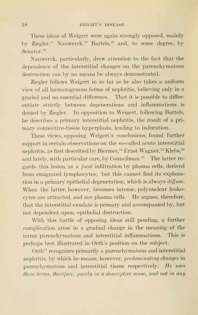 These ideas of Weigert were again stronoly opposed, mainly by Ziegler/' Xaiiwerck,^* Bartels/^ and, to some degree, by Senator.-'^ Xauwerck, particularly, drew attention to the fact that the dependence of the interstitial changes on the parenchymatous destruction can by no means l^e always demonstrated. Ziegler follows Weigert in so far as he also takes a uniform view of all hsematogenous forms of nephritis, believing only in a graded and no essential difference. That it is possible to differ- entiate strictly between degenerations and inflammations is denied by Ziegler. In opposition to Weigert, following Bartels, he describes a primary interstitial nephritis, the result of a pri- niar\^ connective-tissue hyperplasia, leading to induration. These ^dews, opposing Weigert's conclusions, found further support in certain observations on the so-called acute interstitial nephritis, as first described lDy Biermer,^^ Ernst Wagner,^- Klebs,^^ and lately, with particular care, by Councilman.^^ The latter re- gards this lesion as a focal infiltration by plasma cells, derived from emigrated lymphocytes; but this cannot find its explana- tion in a primar}' epithelial degeneration, which is always diffuse. AMien the latter, however, becomes intense, polynuclear leuko- cytes are attracted, and not plasma cells. He argues, therefore, that the interstitial exudate is primarv^ and accompanied by, but not dependent upon, epithelial destruction. With this battle of opposing ideas still pending, a further complication arose in a gradual change in the meaning of the terms parenchymatous and interstitial inflammations. This is perhaps best illustrated in Orth's position on the subject. Orth'^ recognizes primarily a parenchymatous and interstitial nephritis, by which he means, however, predominating changes in parenchymatous and interstitial tissue respectively. He uses these terms, therefore, purely in a descriptive sense, and not in any