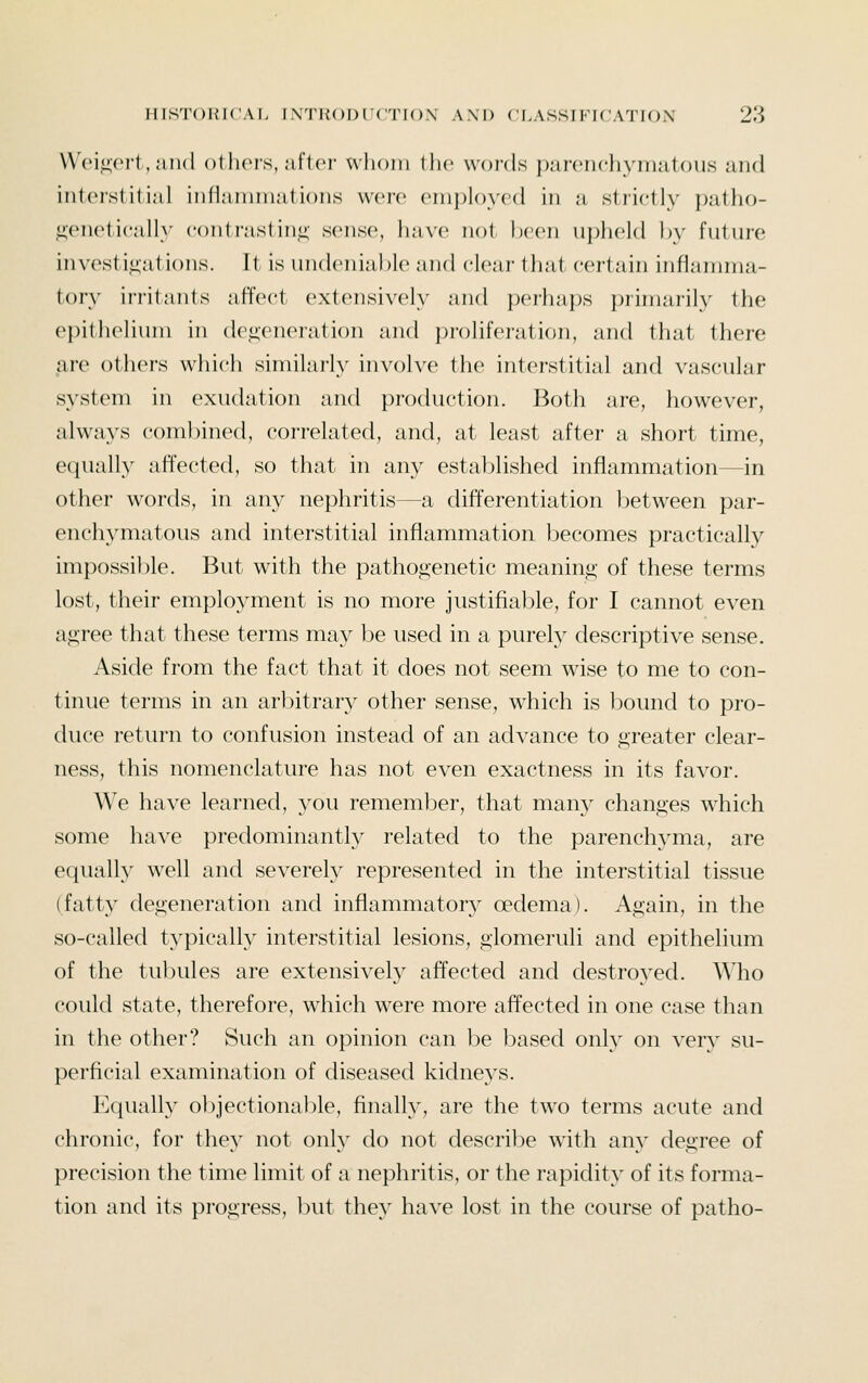 VV(M^(Mi, ;iii(l ollicrs, ;ift('i- wlioiii the words |);tf('iicliymatou.s and interstitial infianinuitions were einploycd in a strictly patho- ^eneticnll^' contrastini;' s(>nse, ha\'o not l)f'on upheld hy future inv(^st i,i;at ions. It- is undeniable and clear that certain inflarrnna- tory ii-i'itants affect extensively and perhaps primarily the epithelium in defeneration and proliferation, and that there are othei-s which similarly involve the interstitial and vascular system in exudation and production. Both are, however, always combined, correlated, and, at least after a short time, equally affected, so that in any estaljlished inflammation—in other words, in any nephritis—a differentiation between par- enchymatous and interstitial inflammation becomes practically impossible. But with the pathogenetic meaning of these terms lost, their employment is no more justifial^le, for I cannot even agree that these terms may be used in a purely descriptive sense. Aside from the fact that it does not seem wise to me to con- tinue terms in an arbitrary other sense, which is bound to pro- duce return to confusion instead of an advance to greater clear- ness, this nomenclature has not even exactness in its favor. We have learned, you remember, that many changes which some have predominantly related to the parenchyma, are equally well and severely represented in the interstitial tissue (fatty degeneration and inflammatory oedema). Again, in the so-called typically interstitial lesions, glomeruli and epithelium of the tubules are extensively affected and destroyed. Who could state, therefore, which were more affected in one case than in the other? Such an opinion can be based only on very su- perficial examination of diseased kidneys. Equall}^ objectionable, finally, are the two terms acute and chronic, for they not only do not describe with any degree of precision the time limit of a nephritis, or the rapidity of its forma- tion and its progress, but they have lost in the course of patho-