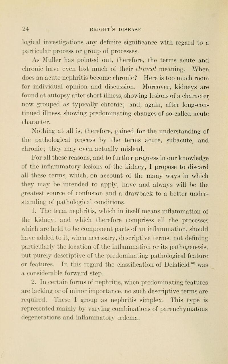 logical investigations any definite significance with regard to a particular process or group of processes. As Mliller has pointed out, therefore, the terms acute and chronic have even lost much of their clinical meaning. When does an acute nephritis become chronic? Here is too much room for individual opinion and discussion. Moreover, kidneys are found at autops}^ after short illness, showing lesions of a character now grouped as typicalty chronic; and, again, after long-con- tinued illness, showing predominating changes of so-called acute character. Nothing at all is, therefore, gained for the understanding of the pathological process b}^ the terms acute, subacute, and chronic; thej^ may even actually mislead. For all these reasons, and to further progress in our knowledge of the inflammatory^ lesions of the kidney, I propose to discard all these terms, which, on account of the many ways in which they may be intended to apply, have and always will be the greatest source of confusion and a drawback to a better under- standing of pathological conditions. 1. The term nephritis, which in itself means inflammation of the kidney, and which therefore comprises all the processes which are held to be component parts of an inflammation, should have added to it, when necessary, descriptive terms, not defining particularly the location of the inflammation or its pathogenesis, but purely descriptive of the predominating pathological feature or features. In this regard the classification of Delafield ®° was a considerable forward step. 2. In certain forms of nephritis, when predominating features are lacking or of minor importance, no such descriptive terms are required. These I group as nephritis simplex. This type is represented mainly b}^ varjdng combinations of parenchymatous degenerations and inflammator}^ oedema.