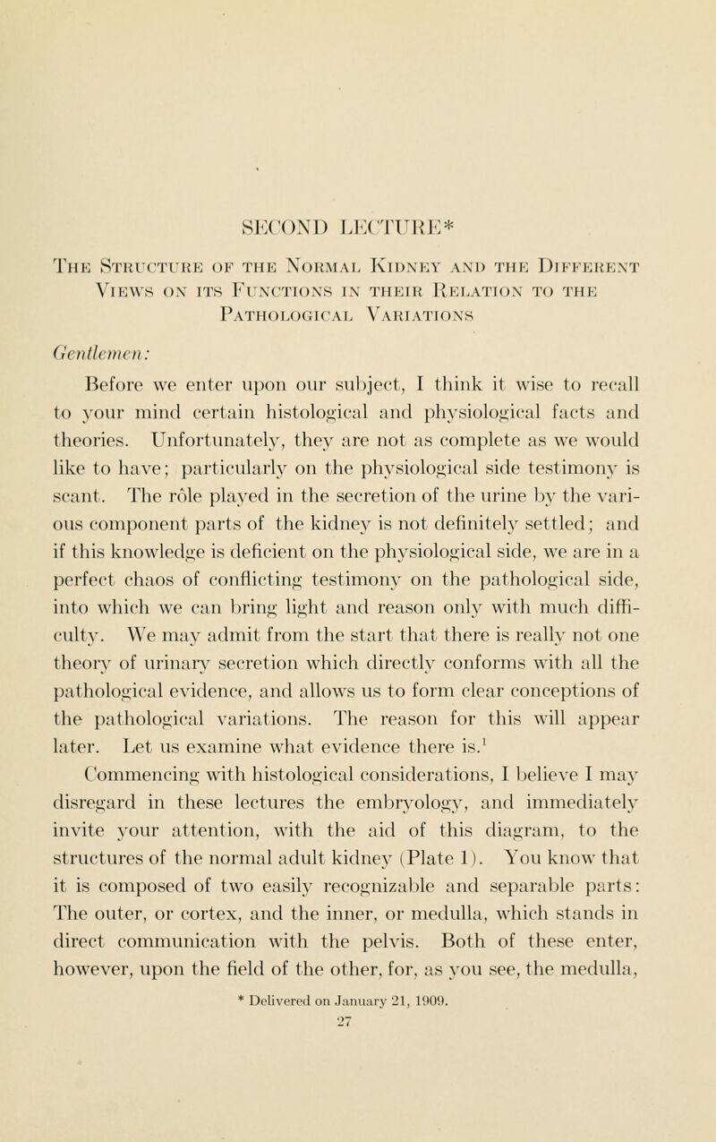 SECOND LECTURE* TmK STRl'CTiaiE OF THE NORMAL KlDM^V AM) THE DIFFERENT Views on its Functions in their Relation to the Pathological Variations Gentlemen: Before we enter upon our su}:)ject, I think it wise to rooall to your mind certain histological and physiological facts and theories. Unfortunately, they are not as complete as we would like to have; particularly on the physiological side testimony is scant. The role played in the secretion of the urine b}^ the vari- ous component parts of the kidney is not definitely settled; and if this knowledge is deficient on the physiological side, we are in a perfect chaos of conflicting testimony on the pathological side, into which we can bring light and reason only with much diffi- culty. We may admit from the start that there is really not one theory of urinary secretion which directly conforms with all the pathological evidence, and allows us to form clear conceptions of the pathological variations. The reason for this will appear later. Let us examine what evidence there is.^ Commencing with histological considerations, I believe I may disregard in these lectures the embryology, and immediately invite your attention, with the aid of this diagram, to the structures of the normal adult kidney (Plate 1). You know that it is composed of two easily recognizable and separable parts: The outer, or cortex, and the inner, or medulla, which stands in direct communication with the pelvis. Both of these enter, however, upon the field of the other, for, as you see, the medulla, * Delivered on January 21, 1909.