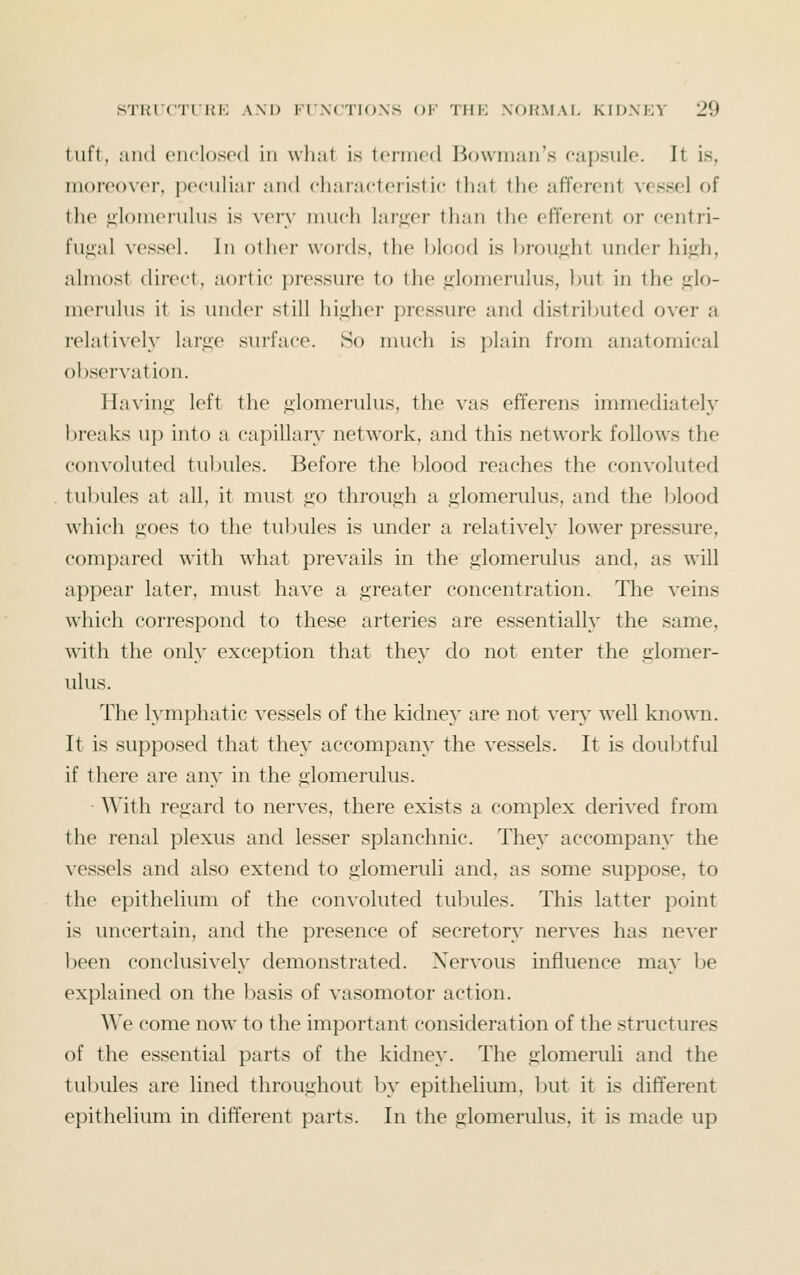 tufi, and enclosed in what is termed Bowman's capsule. It is, moreovei, i)eculiar and characteristic that the afferent vessel of the glomerulus is very nuich lar<»;er than the efferent or centri- fugal vessel. In other words, the blood is brou<iht under high, almost dii-ect, aortic pressure to the glomerulus, but in the glo- merulus it is under still higher pressure and distributed over a relatively large surface. So much is plain from anatomical observation. Having left the glomerulus, the vas efferens immediately breaks up into a capillary network, and this network follows the convoluted tubules. Before the blood reaches the convoluted tubules at all, it must go through a glomerulus, and the blood which goes to the tubules is under a relatively lower pressure, compared with what prevails in the glomerulus and, as will appear later, must have a greater concentration. The veins which correspond to these arteries are essentially the same, with the only exception that they do not enter the glomer- ulus. The lymphatic vessels of the kidney are not very well known. It is supposed that they accompany the vessels. It is doubtful if there are any in the glomerulus. With regard to nerves, there exists a complex derived from the renal plexus and lesser splanchnic. They accompany the vessels and also extend to glomeruli and, as some suppose, to the epithelium of the convoluted tubules. This latter point is uncertain, and the presence of secretor\' nerves has never been conclusively demonstrated. Nervous influence may be explained on the l)asis of vasomotor action. We come now to the important consideration of the structures of the essential parts of the kidney. The glomeruli and the tubules are lined throughout by epithelium, but it is different epithelium in different parts. In the glomerulus, it is made up