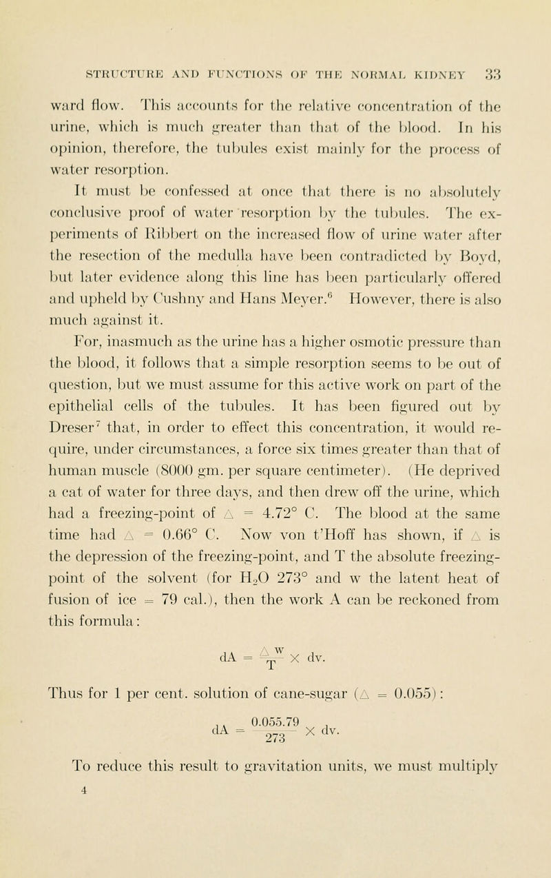 ward flow. This accounts for the relative concentration of the urine, which is much ,i;roater than tliat of the blood. In his opinion, therefore, tlic tubules exist mainly for the process of water resorption. It must be confessed at once that there is no absolutely conclusive proof of water resorption by the tubules, 'i'he ex- periments of Ribbert on the increased flow of urine water after the resection of the medulla have been contradicted by Boyd, but latei- evidence alon^- this line has been particularly offered and u})held by Cushny and Hans Meyer.^ However, there is also much against it. For, inasmuch as the urine has a higher osmotic pressure than the blood, it follows that a simple resorption seems to be out of question, but we must assume for this active work on part of the epithelial cells of the tubules. It has been figured out by Dreser that, in order to effect this concentration, it would re- quire, under circumstances, a force six times greater than that of human muscle (8000 gm. per square centimeter). (He deprived a cat of water for three days, and then drew off the urine, which had a freezing-point of A = 4.72° C. The l^lood at the same time had 6, = 0.66° C. Now von t'HofT has shown, if A is the depression of the freezing-point, and T the absolute freezing- point of the solvent (for HgO 273° and w the latent heat of fusion of ice = 79 cal.), then the work A can be reckoned from this formula: dA = ^^ X dv. Thus for 1 per cent, solution of cane-sugar (A = 0.055): ,, 0.055.79 '^^ = 273^ ^ ^^^- To reduce this result to gravitation units, we must multiply 4