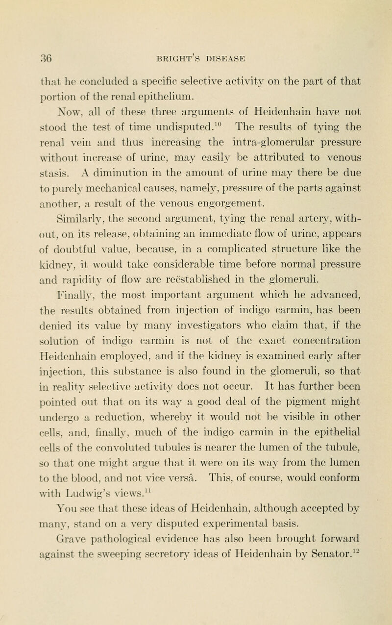 that he conckided a specific selective activity on the part of that portion of the renal epithelium. Xow, all of these three arguments of Heidenhain have not stood the test of time undisputed.^° The results of tying the renal vein and thus increasing the intra-glomerular pressure without increase of urine, may easily be attributed to venous stasis. A diminution in the amount of urine may there be due to purely mechanical causes, namely, pressure of the parts against another, a result of the venous engorgement. Similarly, the second argument, tying the renal arter}^, with- out, on its release, obtaining an immediate flow of urine, appears of doubtful value, because, in a complicated structure like the kidney, it would take considerable time before normal pressure and rapidity of flow are reestablished in the glomeruli. Finally, the most important argument which he advanced, the results obtained from injection of indigo carmin, has been denied its value by many investigators who claim that, if the solution of indigo carmin is not of the exact concentration Heidenhain employed, and if the kidney is examined early after injection, this substance is also found in the glomeruli, so that in reality selective activity does not occur. It has further been pointed out that on its way a good deal of the pigment might undergo a reduction, whereby it would not be visible in other cells, and, finally, much of the indigo carmin in the epithelial cells of the convoluted tul^ules is nearer the lumen of the tubule, so that one might argue that it were on its way from the lumen to the ):)lood, and not vice versa. This, of course, would conform with Ludwig's views.^^ You see that these ideas of Heidenhain, although accepted by many, stand on a ver}^ disputed experimental basis. Grave pathological evidence has also been brought forward against the sweeping secretory ideas of Heidenhain by Senator.^-