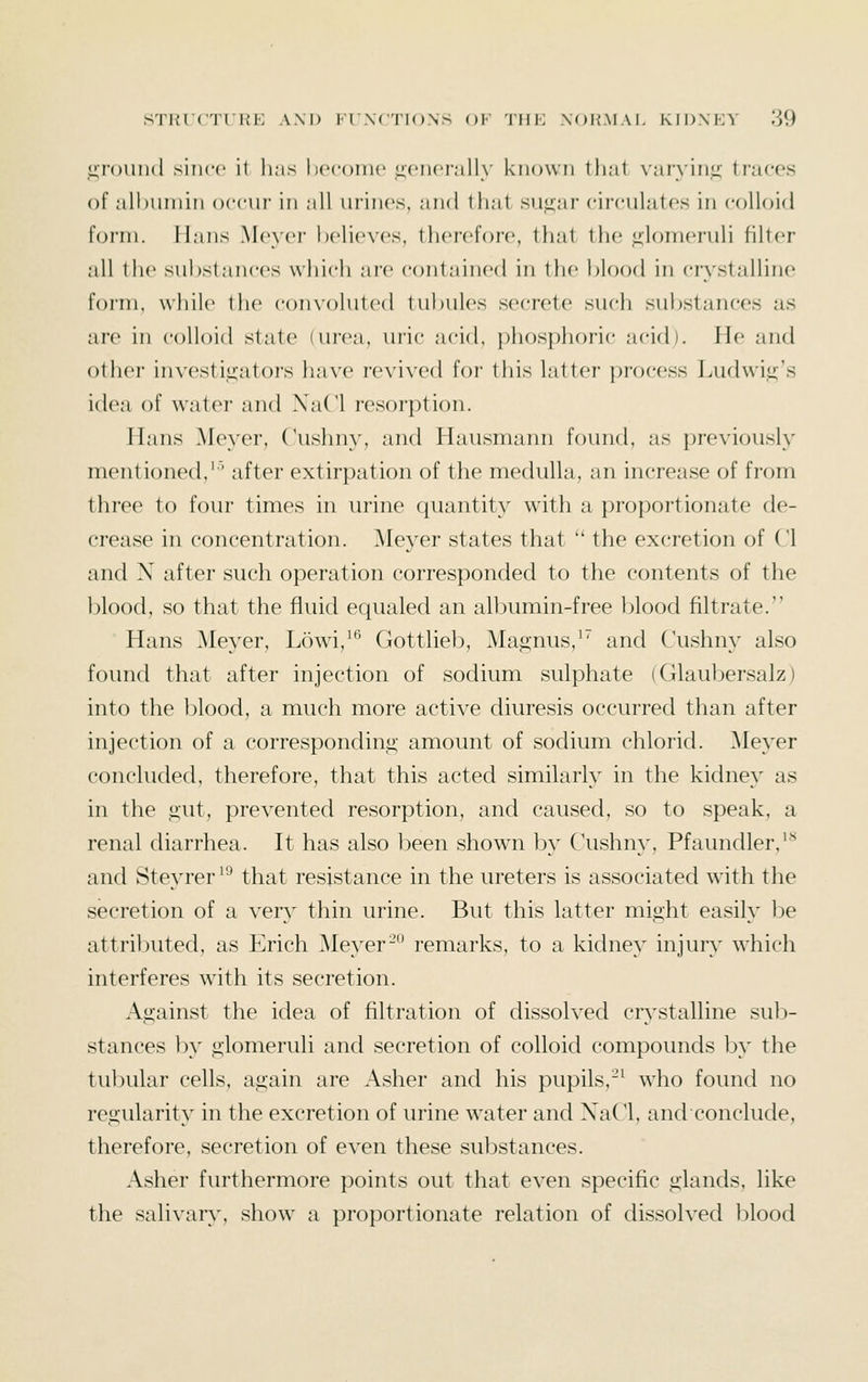 ,ii,i'()im(l since it li;is hccoinc uciU'i'nlly known that \'ar\'in^ traces of all)uniin occui' in all ucincs, ;in(l that su^'ar circulates in colloid form. Hans Meyer helieNcs. therefore, tliat the <2;lomeruli filter all the substances which are contained in the blood in crystalline foini, while the convoluted tubules secrete such substances as are in colloid state (urea, uric acid, phosphoric acid). He and other investi«2;ators have revived for this latter process Ludwi<^'s idea of water and XaCl resorption. Hans Meyer, Cushny, and Hausmann found, as previously mentioned,'' after extirpation of the medulla, an increase of from three to four times in urine quantity with a proportionate de- crease in concentration. ^leyer states that  the excretion of CI and X after such operation corresponded to the contents of the blood, so that the fluid equaled an albumin-free blood filtrate. Hans ^leyer, Lowi,'^ Gottlieb, Magnus,'' and Cushny also found that after injection of sodium sulphate (Glaubersalz) into the blood, a much more active diuresis occurred than after injection of a correspondini;- amount of sodium chlorid. Meyer concluded, therefore, that this acted similarly in the kidney as in the i2;ut, prevented resorption, and caused, so to speak, a renal diarrhea. It has also been shown l)y Cushny, Pfaundler,'^^ and Steyrer '^ that resistance in the ureters is associated with the secretion of a very thin urine. But this latter might easily be attributed, as Erich Meyer-° remarks, to a kidney injury which interferes with its secretion. Against the idea of filtration of dissolved crs'stalline sul)- stances by glomeruli and secretion of colloid compounds by the tubular cells, again are Asher and his pupils.-^ who found no regularity in the excretion of urine water and XaCl, and conclude, therefore, secretion of even these substances. Asher furthermore points out that even specific glands, like the salivary, show a ])roportionate relation of dissolved l)lood