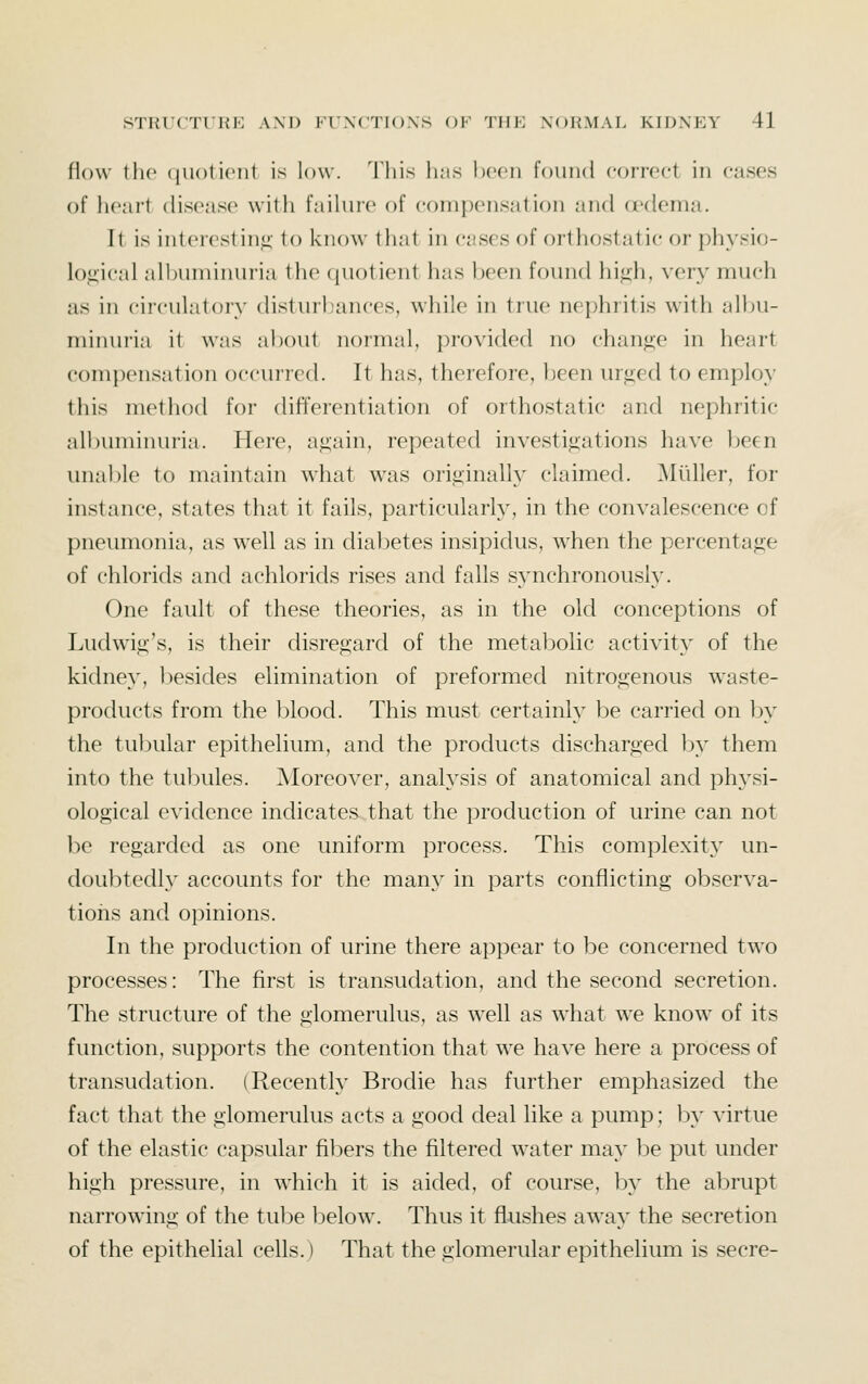 flow the (|ii()li('iit is low. 'i'liis lias \)Oon found correct in cases of heart disease^ with failui'e of compensation and a^dema. It is interesting- to know that in cases of orthostatic or physio- logical alljiiminuria the quotient has been found high, very much as in circulatory disturbances, while in true nephritis with allni- minuria it was about normal, provided no change in heart compensation occurred. It has, therefore, been urged to employ this method for differentiation of orthostatic and nephritic albuminuria. Here, again, repeated investigations have been unable to maintain what was originally claimed. Miiller, for instance, states that it fails, particular^, in the convalescence of pneumonia, as well as in diabetes insipidus, when the percentage of chlorids and achloricls rises and falls synchronously. One fault of these theories, as in the old conceptions of Ludwig's, is their disregard of the metabolic activity of the kidne}', besides elimination of preformed nitrogenous w^aste- products from the blood. This must certainly be carried on In' the tubular epithelium, and the products discharged by them into the tubules. Moreover, analysis of anatomical and phj'si- ological evidence indicates that the production of urine can not be regarded as one uniform process. This complexity' un- doubtedly accounts for the many in parts conflicting observa- tions and opinions. In the production of urine there appear to be concerned two processes: The first is transudation, and the second secretion. The structure of the glomerulus, as well as what we know of its function, supports the contention that we have here a process of transudation. (Recently Brodie has further emphasized the fact that the glomerulus acts a good deal like a pump; l)y virtue of the elastic capsular fibers the filtered water may l^e put under high pressure, in which it is aided, of course, by the abrupt narrowing of the tube below. Thus it flushes away the secretion of the epithelial cells.) That the glomerular epithelium is secre-