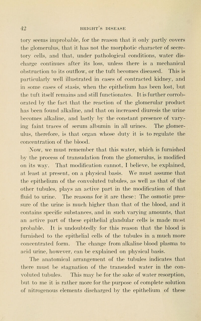 tory seems improbable, for the reason that it only partly covers the iilomerulus, that it has not the morphotic character of secre- tory cells, and that, under pathological conditions, water dis- charge continues after its loss, unless there is a mechanical obstruction to its outflow, or the tuft becomes diseased. This is particularly well illustrated in cases of contracted kidney, and in some cases of stasis, when the epithelium has been lost, but the tuft itself remains and still functionates. It is further corrob- orated by the fact that the reaction of the glomerular product has l^een found alkaline, and that on increased diuresis the urine becomes alkaline, and lastly by the constant presence of vary- ing faint traces of serum albumin in all urines. The glomer- ulus, therefore, is that organ whose duty it is to regulate the concentration of the blood. Now, we must remember that this water, which is furnished by the process of transudation from the glomerulus, is modified on its way. That modification cannot, I believe, be explained, at least at present, on a physical basis. We must assume that the epithelium of the convoluted tubules, as well as that of the other tubules, plays an active part in the modification of that fluid to urine. The reasons for it are these: The osmotic pres- sure of the urine is much higher than that of the blood, and it contains specific substances, and in such varying amounts, that an active part of these epithelial glandular cells is made most probable. It is undoubtedly for this reason that the blood is furnished to the epithelial cells of the tubules in a much more concentrated form. The change from alkaline blood plasma to acid urine, however, can be explained on physical basis. The anatomical arrangement of the tubules indicates that there must be stagnation of the transuded water in the con- voluted tubules. This may be for the sake of water resorption, but to me it is rather more for the purpose of complete solution of nitrogenous elements discharged by the epithelium of these