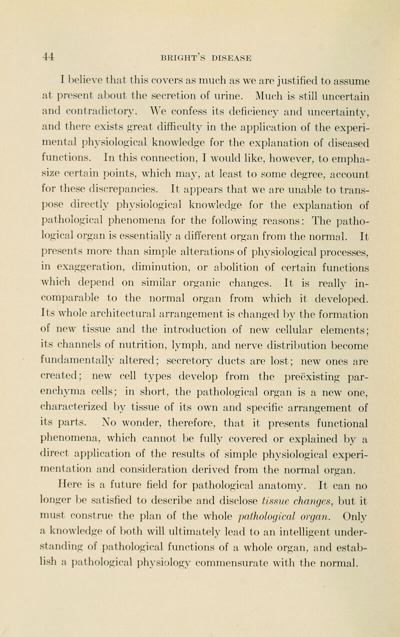 I believe that this covers as much as we are justified to assume at present about the secretion of urine. Much is still uncertain and contradictory. We confess its deficiency and uncertainty, and there exists great difficulty in the application of the experi- mental physiological knowledge for the explanation of diseased functions. In this connection, I would like, however, to empha- size certain points, which may, at least to some degree, account for these discrepancies. It appears that we are unable to trans- pose directly physiological knowledge for the explanation of pathological phenomena for the following reasons: The patho- logical organ is essentially a different organ from the normal. It presents more than simple alterations of physiological processes, in exaggeration, diminution, or abolition of certain functions which depend on similar organic changes. It is really in- comparable to the normal organ from which it developed. Its whole architectural arrangement is changed by the formation of new tissue and the introduction of new cellular elements; its channels of nutrition, lymph, and nerve distribution become fundamentally altered; secretory ducts are lost; new ones are created; new cell types develop from the preexisting par- enchyma cells; in short, the pathological organ is a new one, characterized by tissue of its own and specific arrangement of its parts. No wonder, therefore, that it presents functional phenomena, which cannot be fully covered or explained by a direct application of the results of simple physiological experi- mentation and consideration derived from the normal organ. Here is a future field for pathological anatomy. It can no longer be satisfied to describe and disclose tissue changes, but it must construe the plan of the whole pathological organ. Only a knowledge of both will ultimately lead to an intelligent under- standing of pathological functions of a whole organ, and estab- lish a pathological physiology commensurate with the normal.