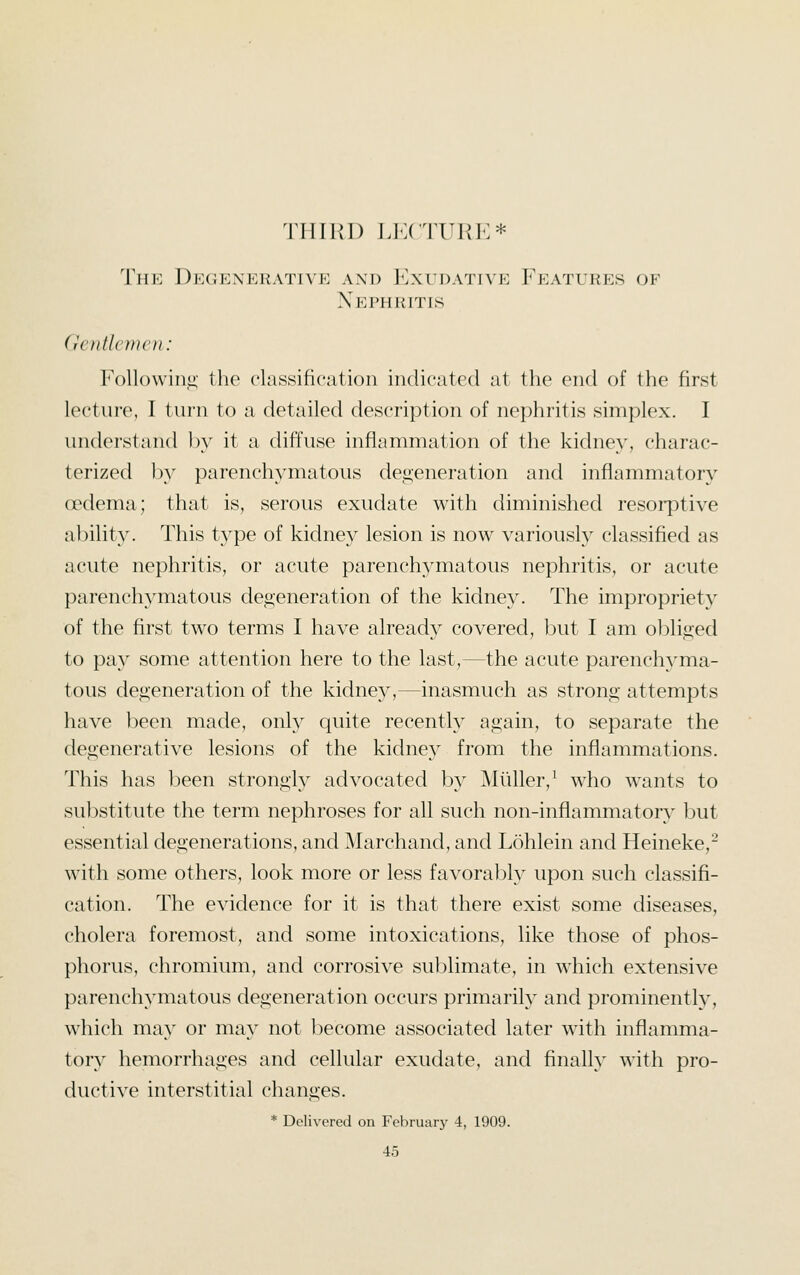 THIRD LKCTUPJ:* The Dkgienerativk axd IOxtdative Featlkes of Nephritis (IvnlU)in'n: FoUowiiii;' the classification indicated at the end of tlie first lecture, I turn to a detailed description of nephritis simplex. I understand l)y it a diffuse inflammation of the kidney, charac- terized by parenchymatous degeneration and inflammatory oedema; that is, serous exudate with diminished resorptive ability. This type of kidney lesion is now variously classified as acute nephritis, or acute parenchymatous nephritis, or acute parenchymatous deoeneration of the kidney. The impropriety of the first two terms I have already covered, but I am ol^lioed to pay some attention here to the last,—the acute parenchyma- tous degeneration of the kidney,—inasmuch as strong attempts have been made, only quite recently again, to separate the degenerative lesions of the kidney from the inflammations. This has been strongly advocated by Miiller,^ who wants to substitute the term nephroses for all such non-inflammatory but essential degenerations, and Marchand, and Lohlein and Heineke,- with some others, look more or less favorably upon such classifi- cation. The evidence for it is that there exist some diseases, cholera foremost, and some intoxications, like those of phos- phorus, chromium, and corrosive sublimate, in which extensive parenchymatous degeneration occurs primarily and prominently, which may or may not become associated later with inflamma- tory hemorrhages and cellular exudate, and finalh^ with pro- ductive interstitial changes. * Delivered on Fcbnuiiy 4, 1909.