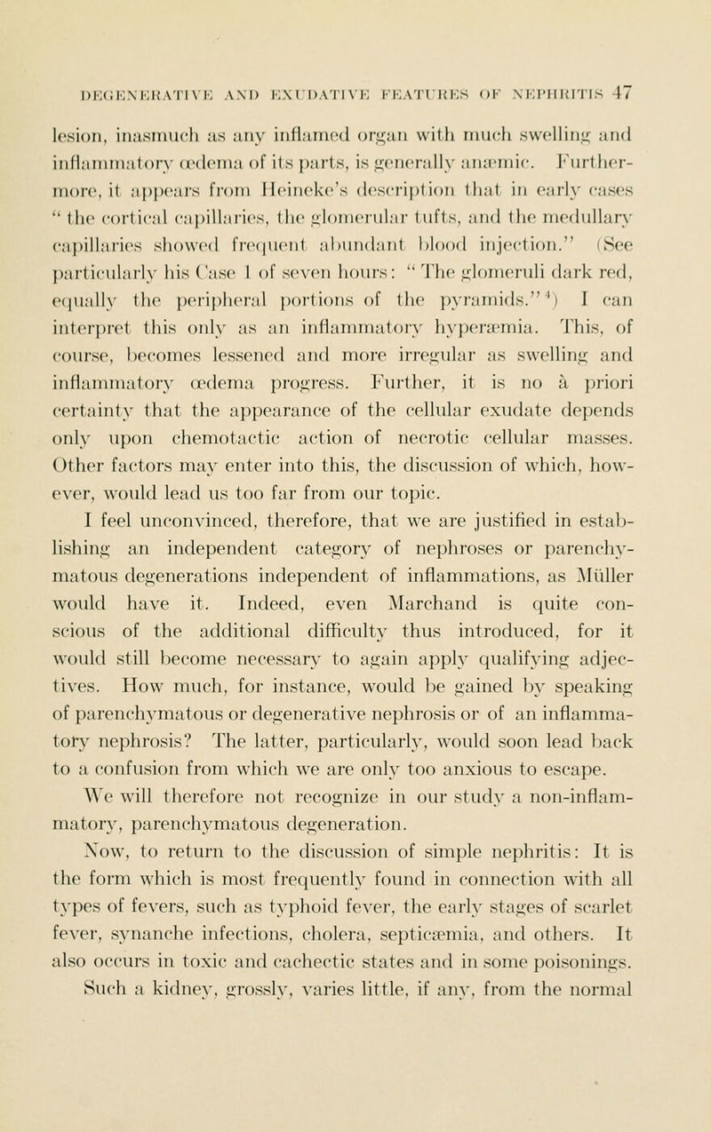 lesion, inasmuch iis any inflann^d or^an with nmcii swelling and infl;iinni:it()ry (rdcnia of lis });ir1s, is jrenerally anaemic, l-'iu'thcr- nioro, it apjx'ars from Ilcineke's description that in earh' cases  the coi-tic.'il cnpilhiries, the lilomerulnr tufts, .'ind tlie mechiUarA^ capillnrics showed fnujuent abundant hlood injection. (See ])articul;niy his Case 1 of seven hours: '^ The glomeruli dark red, eciually the peri{)heral ])ortions of the pyramids.^) I can interpret this only as an inflammatory hypersemia. This, of course, becomes lessened and more irre<2;ular as swellin<i; and inflammatory (rdema progress. Further, it is no a priori certainty that the appearance of the cellular exudate depends only upon chemotactic action of necrotic cellular masses. Other factors may enter into this, the discussion of which, how- ever, would lead us too far from our topic. I feel unconvinced, therefore, that we are justified in estab- lishinf»; an independent category of nephroses or parenchy- matous degenerations independent of inflammations, as Miiller would have it. Indeed, even Marchand is quite con- scious of the additional difficulty thus introduced, for it would still become necessary to again apply qualifying adjec- tives. How much, for instance, would be gained by speaking of parenchymatous or degenerative nephrosis or of an inflamma- tory nephrosis? The latter, particularly, would soon lead back to a confusion from which we are only too anxious to escape. We will therefore not recognize in our study a non-inflam- matory, parenchymatous degeneration. Now, to return to the discussion of simple nephritis: It is the form which is most frequently found in connection with all types of fevers, such as typhoid fever, the early stages of scarlet fever, synanche infections, cholera, septicaemia, and others. It also occurs in toxic and cachectic states and in some poisonings. Such a kidney, grossly, varies little, if any, from the normal