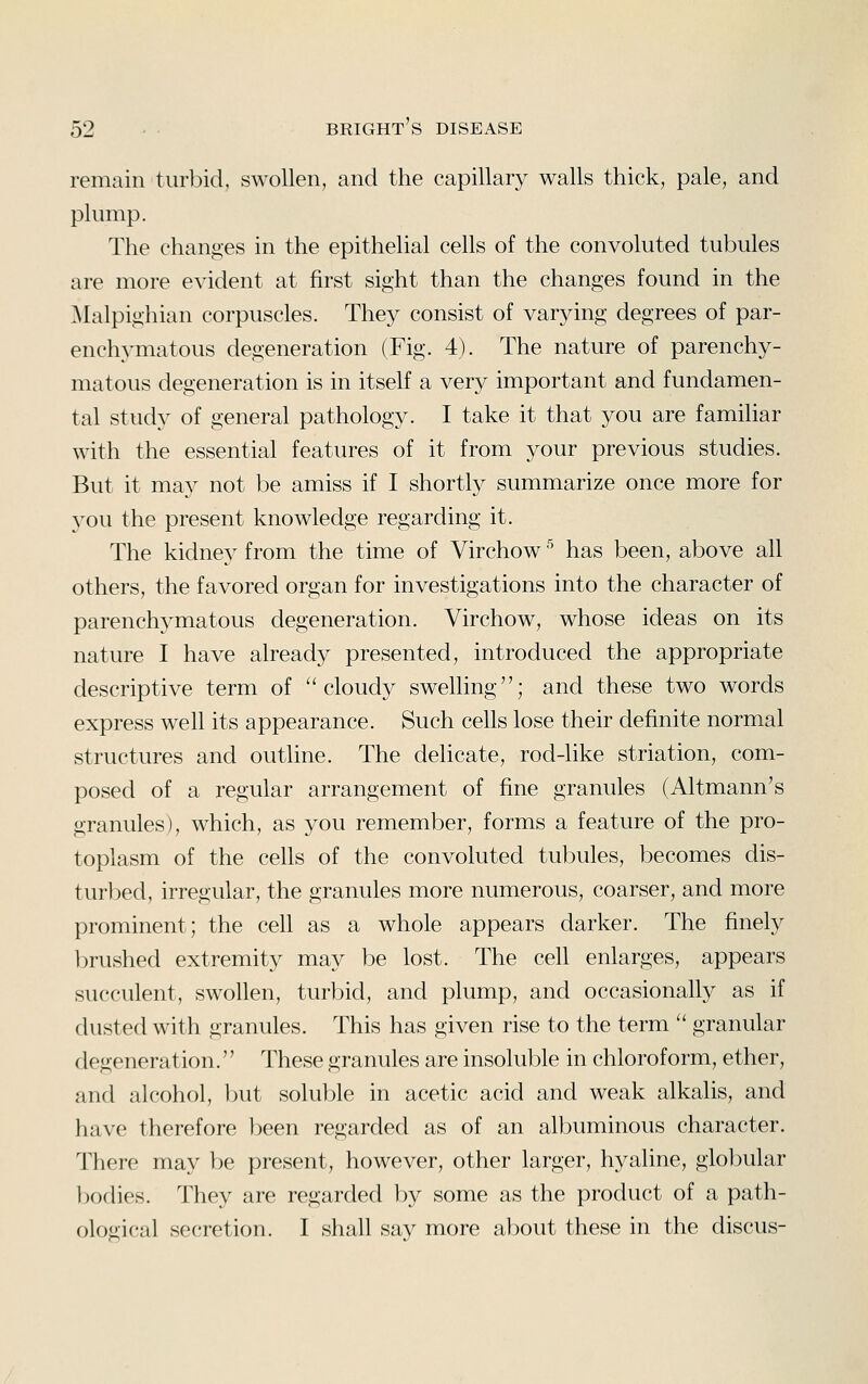 remain turbid, swollen, and the capillary walls thick, pale, and plump. The changes in the epithelial cells of the convoluted tubules are more evident at first sight than the changes found in the Malpighian corpuscles. They consist of varying degrees of par- ench3^matous degeneration (Fig. 4). The nature of parenchy- matous degeneration is in itself a very important and fundamen- tal study of general pathology. I take it that you are familiar with the essential features of it from your previous studies. But it may not be amiss if I shortly summarize once more for you the present knowledge regarding it. The kidney from the time of Virchow ^ has been, above all others, the favored organ for investigations into the character of parenchymatous degeneration. Virchow, whose ideas on its nature I have already presented, introduced the appropriate descriptive term of ''cloudy swelling; and these two words express well its appearance. Such cells lose their definite normal structures and outline. The delicate, rod-like striation, com- posed of a regular arrangement of fine granules (Altmann's granules), which, as you remember, forms a feature of the pro- toplasm of the cells of the convoluted tubules, becomes dis- turbed, irregular, the granules more numerous, coarser, and more prominent; the cell as a whole appears darker. The finely brushed extremity may be lost. The cell enlarges, appears succulent, swollen, turbid, and plump, and occasionally as if dusted with granules. This has given rise to the term  granular degeneration.'' These granules are insoluble in chloroform, ether, and alcohol, but soluble in acetic acid and weak alkalis, and have therefore been regarded as of an albuminous character. There may be present, however, other larger, hyaline, globular bodies, lliey are regarded by some as the product of a path- ological secretion. I shall say more about these in the discus-