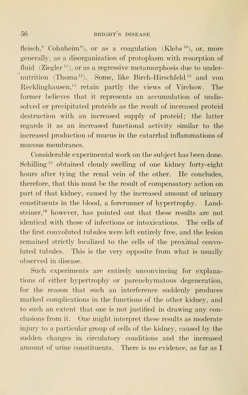 fleisch/^ Cohnheim^), or as a coagulation (Klebs^), or, more generally, as a disorganization of protoplasm with resorption of fluid (Ziegler ^\), or as a regressive metamorphosis due to under- nutrition (Thoma^^). Some, like Birch-Hirschfeld ^^ and von Recklinghausen,^^ retain partly the views of Virchow. The former believes that it represents an accumulation of undis- solved or precipitated proteids as the result of increased proteid destruction with an increased supply of proteid; the latter regards it as an increased functional activity similar to the increased production of mucus in the catarrhal inflammations of mucous membranes. Considerable experimental work on the subject has been done. Schilling ^^ obtained cloudy swelling of one kidney forty-eight hours after tying the renal vein of the other. He concludes, therefore, that this must be the result of compensatory action on part of that kidney, caused by the increased amount of urinary constituents in the blood, a forerunner of hypertrophy. Land- steiner,^^ however, has pointed out that these results are not identical with those of infections or intoxications. The cells of the flrst convoluted tubules were left entirely free, and the lesion remained strictly localized to the cells of the proximal convo- luted tubules. This is the very opposite from what is usually observed in disease. Such experiments are entirely unconvincing for explana- tions of either hypertrophy or parenchymatous degeneration, for the reason that such an interference suddenly produces marked complications in the functions of the other kidne}'', and to such an extent that one is not justified in drawing any con- clusions from it. One might interpret these results as moderate injury to a particular group of cells of the kidney, caused by the sudden changes in circulatory conditions and the increased amount of urine constituents. There is no evidence, as far as I