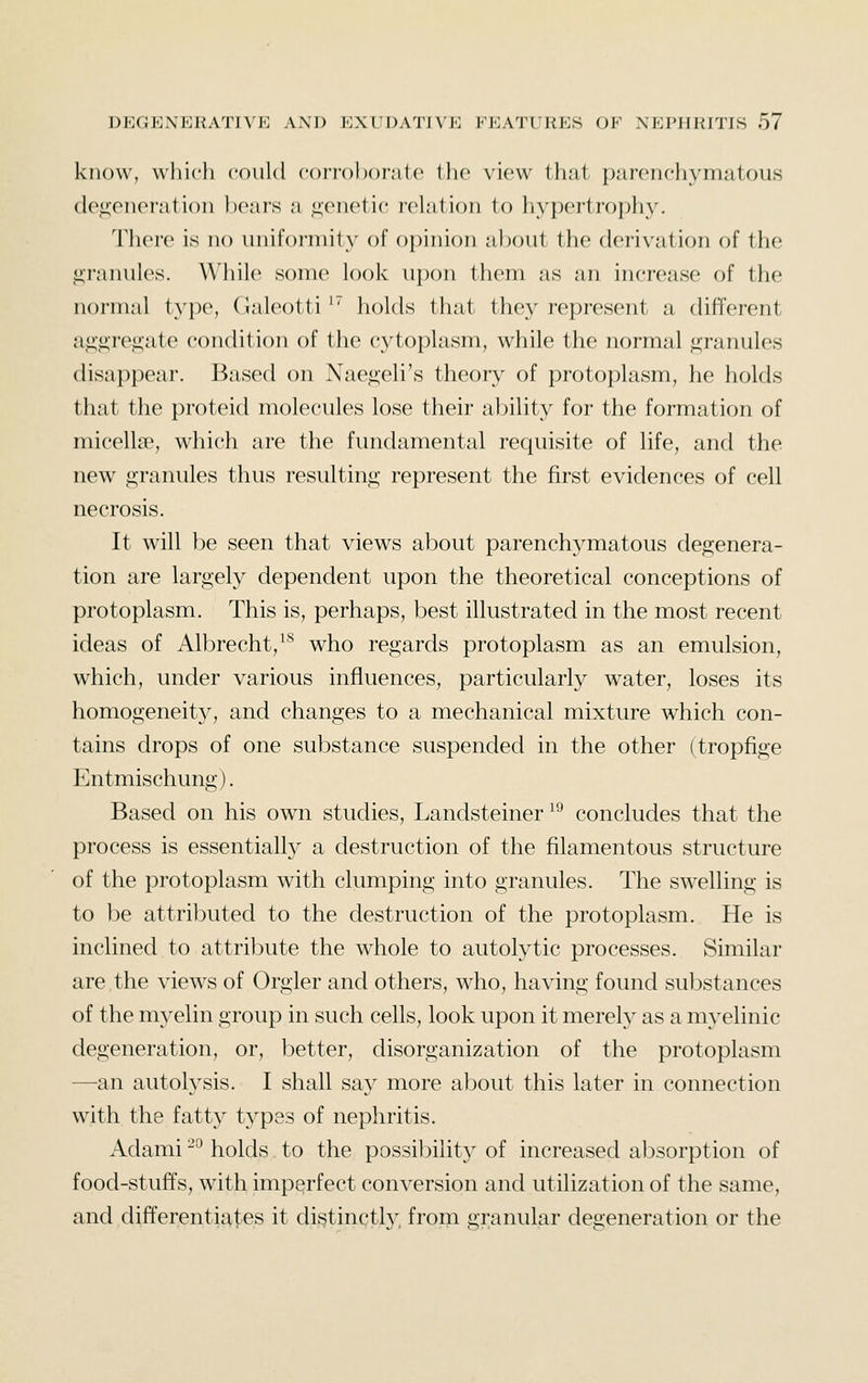 know, \\liicli could conohofate the view that parenchymatous de<!;enei'ation heai's a ,i;enetic rehition to liypertrophy. 'rh(M'e is no uniformity of opinion about the derivation of the jj;ranules. While some look upon them as an increase of the normal type, Galeotti' holds that they represent a different a,i;«;re.i;ate condition of the cytoplasm, while the normal <^ranules disappear. Based on Naegeli's theory of protoplasm, he holds that the proteid molecules lose their ability for the formation of micellae, which are the fundamental requisite of life, and the new granules thus resulting represent the first evidences of cell necrosis. It will be seen that views about parenchymatous degenera- tion are largely dependent upon the theoretical conceptions of protoplasm. This is, perhaps, best illustrated in the most recent ideas of Albrecht,'* who regards protoplasm as an emulsion, which, under various influences, particularly water, loses its homogeneity, and changes to a mechanical mixture which con- tains drops of one substance suspended in the other (tropfige Entmischung). Based on his own studies, Landsteiner ^^ concludes that the process is essentially a destruction of the filamentous structure of the protoplasm with clumping into granules. The swelling is to be attributed to the destruction of the protoplasm. He is inclined to attribute the whole to autolytic processes. Similar are the views of Orgler and others, who, having found substances of the myelin group in such cells, look upon it merely as a myelinic degeneration, or, better, disorganization of the protoplasm —an autolysis. I shall say more about this later in connection with the fatty types of nephritis. Adami ^° holds. to the possibility of increased absorption of food-stuflfs, with imperfect conversion and utilization of the same, and differentiates it distinctly from granular degeneration or the