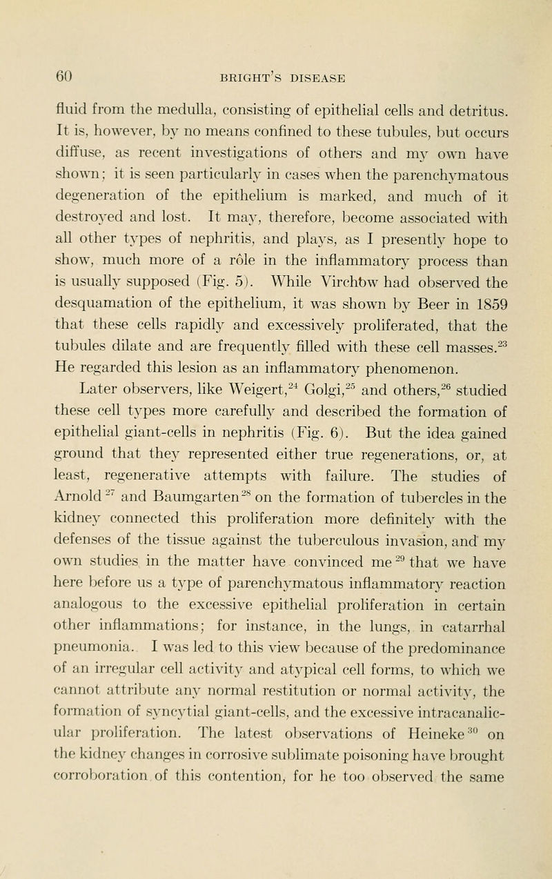 fluid from the medulla, consisting of epithelial cells and detritus. It is, however, by no means confined to these tubules, but occurs diffuse, as recent investigations of others and my own have shown; it is seen particularly in cases when the parenchymatous degeneration of the epithelium is marked, and much of it destroyed and lost. It may, therefore, become associated with all other types of nephritis, and plays, as I presently hope to show, much more of a role in the inflammatory process than is usually supposed (Fig. 5). While Virchbw had observed the desquamation of the epithelium, it was shown by Beer in 1859 that these cells rapidly and excessively proliferated, that the tubules dilate and are frequently filled with these cell masses.^^ He regarded this lesion as an inflammatory phenomenon. Later observers, hke Weigert,-^ Golgi,^^ and others,-^ studied these cell types more carefully and described the formation of epithelial giant-cefls in nephritis (Fig. 6). But the idea gained ground that they represented either true regenerations, or, at least, regenerative attempts with failure. The studies of Arnold -' and Baumgarten^^ on the formation of tubercles in the kidney connected this proliferation more definitely with the defenses of the tissue against the tuberculous invasion, and my own studies in the matter have convinced me -^ that we have here before us a type of parenchymatous inflammator}^ reaction analogous to the excessive epithelial proliferation in certain other inflammations; for instance, in the lungs, in catarrhal pneumonia. I was led to this view because of the predominance of an irregular cell activity and atypical cell forms, to which we cannot attribute any normal restitution or normal activity, the formation of syncytial giant-cells, and the excessive intracanalic- ular proliferation. The latest observations of Heineke^ on the kidney changes in corrosive sublimate poisoning have brought corroboration of this contention, for he too observed the same