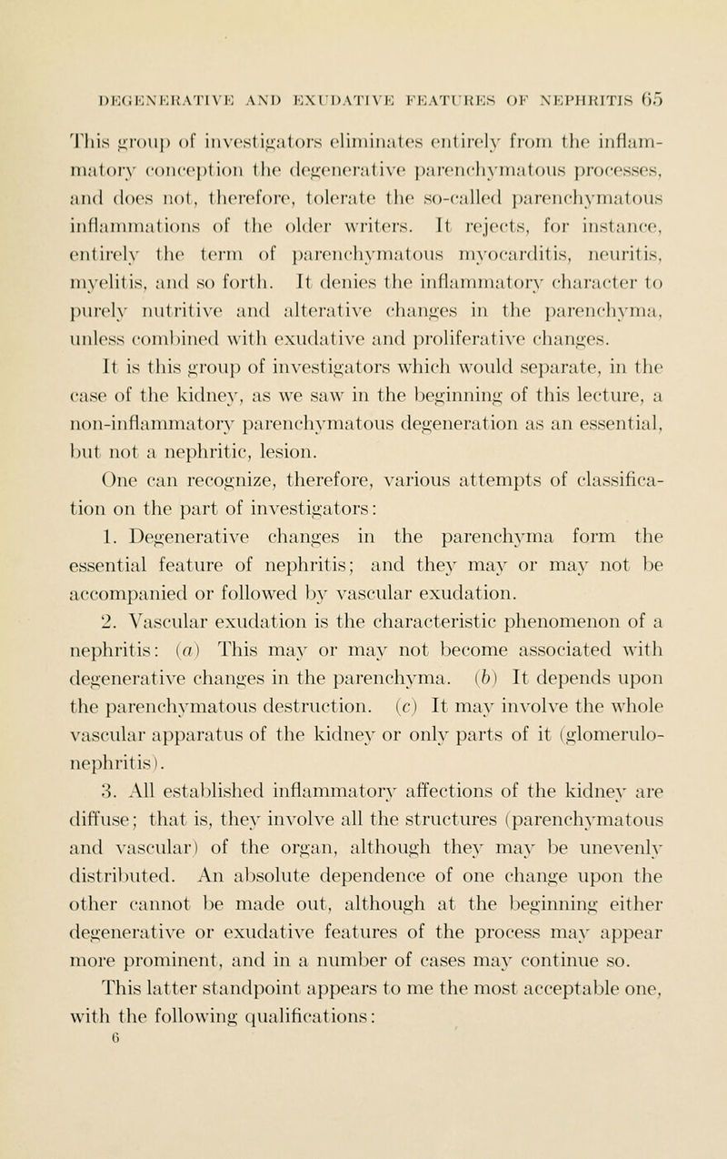 l)H(iK\KI{.\TTVK AXD 70XrT)AT(\'K FKA'ITHKS OV XEPHTUTIS Of) 'lliis iiioup of i 11 vesti^'ators eliminates entirely from the infiam- m.'ilory coiicc))! ion the (l(\a;('iH'r;it ix'c parenchymatous processes, and does not, thei'efoi'e, tolei-atc the so-called parenchymatous inflammations of the oldei- wi'iters. Tt rejects, for instance, entii'ely the term of parenchymatous myocarditis, neuritis, myelitis, and so forth. It denies the inflammatory character to purely nutritive and alterative chanj^es in the parenchyma, unless combined with exudative and proliferative chang-es. It is this ,<;rou}) of investigators which would separate, in the case of the kidney, as we saw in the ljeginnin<^ of this lecture, a non-inflammator} parenchymatous degeneration as an essential, but not a nephritic, lesion. One can recognize, therefore, various attempts of classifica- tion on the part of investigators: 1. Degenerative changes in the parenchyma form the essential feature of nephritis; and they may or may not be accompanied or followed by vascular exudation. 2. Vascular exudation is the characteristic phenomenon of a nephritis: ia) This may or may not become associated with degenerative changes in the parenchyma, (b) It depends upon the parenchymatous destruction, (c) It may involve the whole vascular apparatus of the kidney or only parts of it (glomerulo- nephritis) . 3. All established inflammatory affections of the kidney are diffuse; that is, they involve all the structures (parenchymatous and ^'ascular) of the organ, although they may be une^•enly distributed. An absolute dependence of one change upon the other cannot be made out, although at the beginning either degenerative or exudative features of the process may appear more prominent, and in a number of cases may continue so. This latter standpoint appears to me the most acceptable one, with the following qualifications: