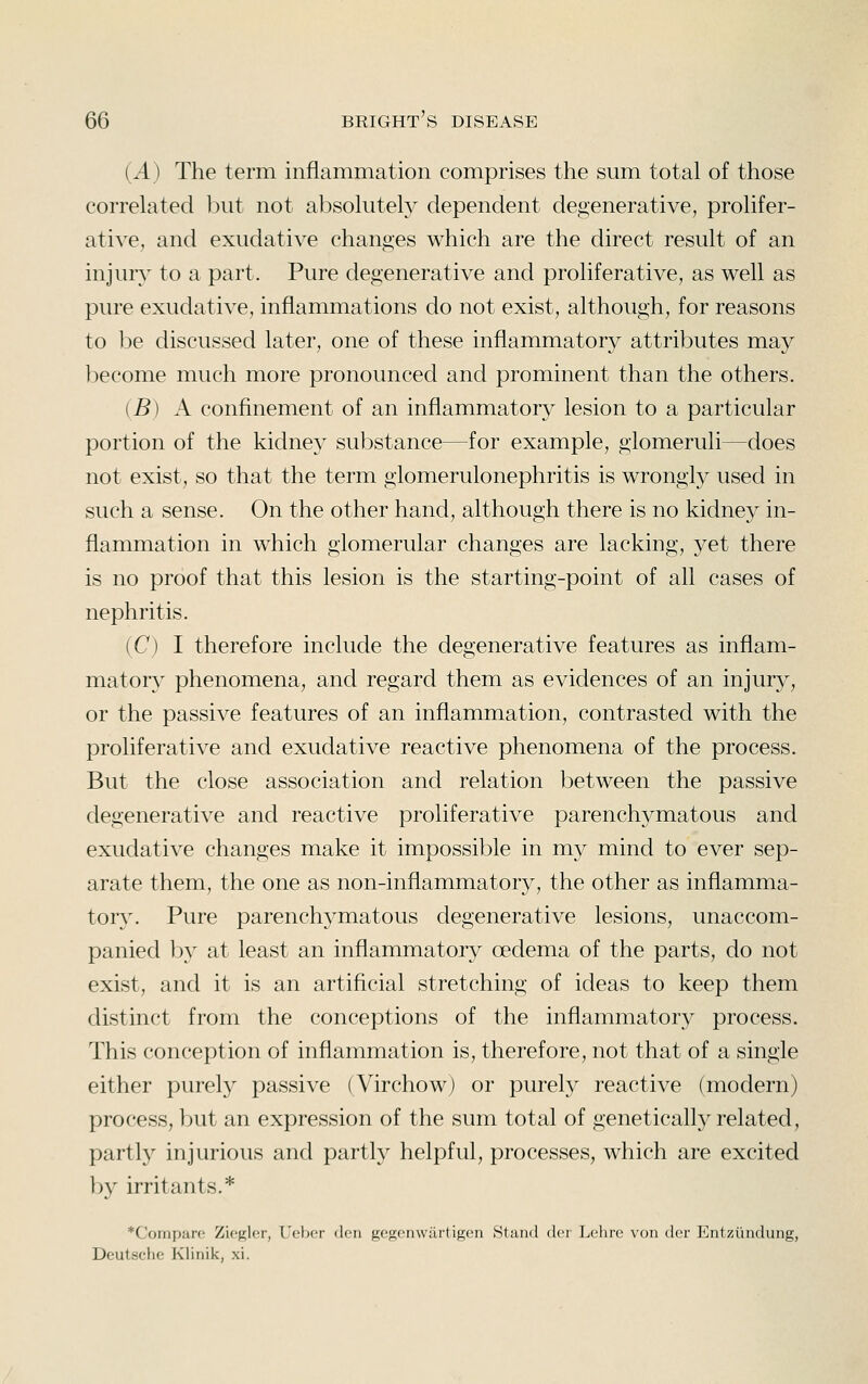 (A) The term inflammation comprises the sum total of those correlated l3ut not absolutely dependent degenerative, prolifer- ative, and exudative changes which are the direct result of an injuiy to a part. Pure degenerative and proliferative, as well as pure exudative, inflammations do not exist, although, for reasons to be discussed later, one of these inflammatory attributes may become much more pronounced and prominent than the others. {B) A confinement of an inflammatory lesion to a particular portion of the kidney substance—for example, glomeruli—does not exist, so that the term glomerulonephritis is wrongly used in such a sense. On the other hand, although there is no kidney in- flammation in which glomerular changes are lacking, yet there is no proof that this lesion is the starting-point of all cases of nephritis. (C) I therefore include the degenerative features as inflam- matory phenomena, and regard them as evidences of an injury, or the passive features of an inflammation, contrasted with the proliferative and exudative reactive phenomena of the process. But the close association and relation l^etween the passive degenerative and reactive proliferative parenchymatous and exudative changes make it impossible in my mind to ever sep- arate them, the one as non-inflammatory, the other as inflamma- toiy. Pure parenchymatous degenerative lesions, unaccom- panied b}^ at least an inflammatory oedema of the parts, do not exist, and it is an artificial stretching of ideas to keep them distinct from the conceptions of the inflammatory process. This conception of inflammation is, therefore, not that of a single either purely passive (Virchow) or purely reactive (modern) process, but an expression of the sum total of genetically related, partly injurious and partly helpful, processes, which are excited ])y irritants.* *Compare Zioglcr, rdjcr don froscnwurtigcn Slund dci Lchre von dor Entzi'indung, Deutsche Klinik, xi.