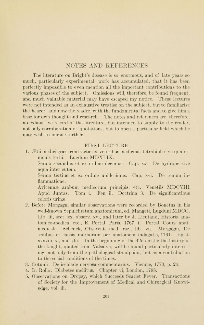 NOTES AND REFl^niENCES The literature on Bright's disease is so enormous, and of late years so much, particularly experimental, work has accumulated, that it has been perf(Htly impossible to (!ven mention all the important contributions to the various j)liasos of the subject. Omissions will, therefore, be found frequent, and nmch valuable material may have escaped my notice. These lectures were not intended as an exhaustive treatise on the subject, but to familiarize the hearer, and now the reader, with the fundamental facts and to give him a base for own thought and research. The notes and references are, therefore, no exhaustive record of the literature, but intended to supply to the reader, not only corroboration of quotations, but to open a particular fiekl which he may wish to pursue further. FIRST LECTURE 1. /Etii medici grffici contracta3 ex veteribus medicina? tetrabibli sive quater- nionis tertii. Lugduni MDXLIX. Sermo secundus et ex ordine decimus. Cap. xx. De hydrope sive aqua inter cutem. Sermo tertius et ex ordine unidecimus. Cap. xvi. De renum in- fiammatione. Avicennse arabum medicorum principis, etc. Venetiis AIDCVIII Apud Juntas. Tom i. Fen ii. Doctrina 3. De significantibus coloris urinse. 2. Before Morgagni similar observations were recorded by Bonetus in his well-known Sepulchretum anatomicum, ed. Mangeti, Lugduni IMDCC, Lib. iii, sect, xx, observ. xvi, and later by J. Lieutand, Historia ana- tomico-medica, etc., E. Portal, Paris, 1767, i. Portal, Cours anat. medicale. Schenck, Observat. med. rar., lib. vii. ]\lorgagni, De sedibus et causis morborum per anatomem indagatis, 1761. Epist. xxxviii, xl, and xlii. In the beginning of the 42d epistle the history of the knight, quoted from Valsalva, will be found ])articularly interest- ing, not only from the pathological standpoint, but as a contribution to the social conditions of the times. 3. Cotunii: De ischiade nervosa commentarius. Vienna?, 1770, p. 24. •4. In Rollo: Diabetes mellitus. Chapter vi, London, 1798. 5. Observations on Dropsy, which Succeeds Scarlet Fever. Transactions of Society for the Improvement of Medical and Chirurgical Knowl- edge, vol. iii.