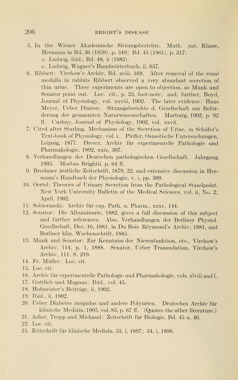 5. In the Wiener Akademische Sitzungsberichte. Math. nat. Klasse, Hermann in Bel. 36 (1859), p. 349; Bd. 45 (1861), p. 317. c. Ludwig, ibid., Bd. 48, ii (1883). c. Ludwig, Wagner's Handworterbuch, ii, 637. 6. Ribl)ert: Virchow's Archiv, Bd. xciii, 169. After removal of the renal medulla in rabbits Ribbert observed a very abundant secretion of thin urine. These experiments are open to objection, as Munk and Senator point out. Loc. cit., p. 23, foot-note; and, further, Boyd, Journal of Physiology, vol. xxviii, 1902. The later evidence: Hans Meyer, Ueber Diurese. Sitzungsberichte d. Gesellschaft zur Befor- derung der gesammten Naturwissenschaften. Marburg, 1902, p. 92 ff. Cushny, Journal of Physiology, 1902, vol. xxvii. 7. Cited after Starhng, Mechanism of the Secretion of Urine, in Schafer's Text-book of Physiology, vol. i. Pfeffer, Osmotische Untersuchungen, Leipzig, 1877. Dreser, Archiv fiir experimentelle Pathologie und Pharmakologie, 1892, xxix, 307. 8. Verhandlungen der Deutschen pathologischen Gesellschaft. Jahrgang 1905. Morbus Brightii, p. 64 ff. 9. Breslauer arztliche Zeitschrift, 1879, 22, and extensive chscussion in Her- mann's Handbuch der Physiologie, v. i, pp. 309. 10. Oertel: Theories of Urinary Secretion from the Pathological Standpoint. New York University Bulletin of the Medical Sciences, vol. ii, No. 2, April, 1902. 11. Sobieranski: Archiv fiir exp. Path. u. Pharm., xxxv, 144. 12. Senator: Die Albuminuric, 1882, gives a full discussion of this subject and further references. Also, Verhandlungen der Berliner Physiol. Gesellschaft, Dec. 16, 1881, in Du Bois Reymond's Archiv, 1881, and Berliner klin. Wochenschrift, 1885. 13. Munk and Senator: Zur Kenntniss der Nierenfunktion, etc., Virchow's Archiv, 114, p. 1, 1888. Senator, Ueber Transudation, Virchow's Archiv, 111, S. 219. 14. Fr. Mliller: Loc. cit. 15. Loc. cit. 16. Archiv fiir experimentelle Pathologie und Pharmakologie, vols, xlviii and 1. 17. Gottlielj und Magnus: Ibid., vol. 45. IS. Hofmeister's Beitrage, ii, 1902. 19. Ibid., ii, 1902. 20. Ue}K?r Diabetes insipidus und andere Polyurien. Deutsches Archiv fiir klinische Medizin, 1905, vol. 83, p. 67 ff. (Quotes the other literature.) 21. Asher, Troi)p and Michaud: Zeitschrift fiir Biologie, Bd. 45 u. 46. 22. Loc. cit. 23. Zeitschrift fiir kliiiisciie Mediziti, 33, i, 1897; 34, i, 1898.