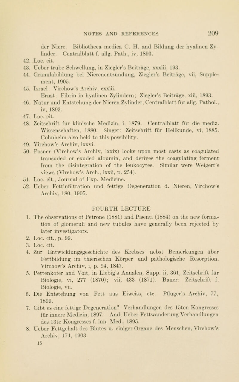 der Xiere. Bibliotheca medica C. H. and Bildung der hyalineu Z> - linder. Centralhlatt f. allR. Path., iv, 1893. 42. Loc. cit. 43. Ueber triibe Schwellung, in Ziegler's Beitrage, xxxiii, 193. 44. Granulabildung bei Nierenentziindung, Ziegler's Beitrage, vii, Supple- ment, 1905. 45. Israel: Virchow's Archiv, cxxiii. Ernst: Fibrin in hyalinen Zylindern; Ziegler's Beitrage, xiii, 1893. 46. Xatur und Entstehung der Nieren Zylinder, Centralblatt fiir allg. Pathol., iv, 1893. 47. Loc. cit. 48. Zeitschrift fiir klinische Medizin, i, 1879. Centralblatt fur die mediz. Wissenschaften, 1880. Singer: Zeitschrift fiir Heilkunde, vi, 1885. Cohnheim also held to this possibility. 49. Virchow's Archiv, Ixxvi. 50. Posner (Virchow's Archiv, Ixxix) looks upon most casts as coagulated transuded or exuded albumin, and derives the coagulating ferment from the disintegration of the leukocytes. Similar were Weigert's views (Virchow's Arch., Ixxii, p. 254). 51. Loc. cit., Journal of Exp. Medicine. 52. L'eber Fettinfiltration und fettige Degeneration d. Nieren, Virchow's Archiv. 180. 1905. FOURTH LECTURE 1. The observations of Petrone (1881) and Pisenti (1884) on the new forma- tion of glomeruli and new tubules have generally been rejected bj-- later investigators. 2. Loc. cit., p. 99. 3. Loc. cit. 4. Zur Entwicklungsgeschichte des Krebses nebst Bemerkungen iiber Fettbildung im thierischen Korper und pathologische Resorption. Virchow's Archiv, i, p. 94, 1847. 5. Pettenkofer and Voit, in Liebig's Annalen, Supp. ii, 361, Zeitschrift fiir Biologic, vi, 277 (1870); vii, 433 (1871). Bauer: Zeitschrift f. Biologic, vii. 6. Die Entstehung von Fett aus Eiweiss, etc. Ptiiiger's Archiv, 77, 1899. 7. Gibt es eine fettige Degeneration? Verhandlungen des 15ten Kongresses fur innere Medizin, 1897. And, Ueber Fettwandcrung Verhandlungen des 13te Kongresses f. inn. Med., 1895. 8. Ueber Fettgehalt des Blutes u. einiger Organc des Menschen, Mrchow's Archiv. 174, 1903. 15