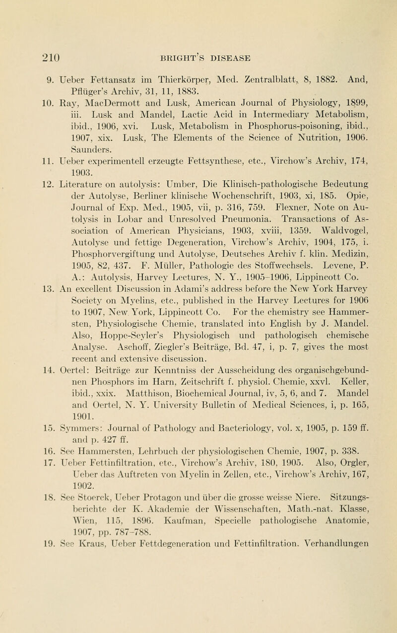 9. Ueber Fettansatz im Thierkorper, Med. Zentralblatt,. 8, 1882. And, Pfliiger's Archiv, 31, 11, 1883. 10. Ray, MacDermott and Lusk, American Journal of Physiology, 1899, iii. Lusk and Mandel, Lactic Acid in Intermediary Metabolism, ibid., 1906, xvi. Lusk, Metabolism in Phosphorus-poisoning, ibid., 1907, xix. Lusk, The Elements of the Science of Nutrition, 1906. Saunders. 11. Ueber experimentell erzeugte Fettsynthese, etc., Virchow's Archiv, 174, 1903. 12. Literature on autolysis: Umber, Die Khnisch-pathologische Bedeutung der Autolyse, Berliner klinische Wochenschrift, 1903, xi, 185. Opie, Journal of Exp. Med., 1905, vii, p. 316, 759. Flexner, Note on Au- tolysis in Lobar and Unresolved Pneumonia. Transactions of As- sociation of American Physicians, 1903, xviii, 1359. Waldvogel, Autolyse und fettige Degeneration, Virchow's Archiv, 1904, 175, i. Phosphorvergiftung und Autolyse, Deutsches Archiv f. klin. Medizin, 1905, 82, 437. F. Miiller, Pathologic des Stoffwechsels. Levene, P. A.: Autolysis, Harvey Lectures, N. Y., 1905-1906, Lippincott Co. 13. An excellent Discussion in Adami's address before the New York Harvey Society on Myehns, etc., published in the Harvey Lectures for 1906 to 1907, New York, Lippincott Co. For the chemistry see Hammer- sten, Physiologische Chemie, translated into Enghsh by J. Mandel. Also, Hoppe-Seyler's Physiologisch und pathologisch chemische Analyse. Aschoff, Ziegler's Beitrage, Bd. 47, i, p. 7, gives the most recent and extensive discussion. 14. Oertel: Beitrage zur Kenntniss der Ausscheidung des organischgebund- nen Phosphors im Harn, Zeitschrift f. physiol. Chemie, xxvl. Keller, ibid., xxix. Matthison, Biochemical Journal, iv, 5, 6, and 7. Mandel and Oertel, N. Y. University Bulletin of Medical Sciences, i, p. 165, 1901. 15. Symmers: Journal of Pathology and Bacteriology, vol. x, 1905, p. 159 ff. and p. 427 ff. 16. See Hammersten, Lehrbuch der physiologischen Chemie, 1907, p. 338. 17. Ueber Fettinfiltration, etc., Virchow's Archiv, 180, 1905. Also, Orgler, Ueber das Auftreten von Myelin in Zellen, etc., Virchow's Archiv, 167, 1902. 18. See Stoorck, Uebor Protagon und liber die grosse weisse Niere. Sitzungs- berichte der K. Akademie der Wissenschaften, Math.-nat. Klasse, Wien, 115, 1896. Kaufman, Specielle pathologische Anatomie, 1907, pp. 787-788. 19. See Kraus, Ueber Fettdegeneration und Fettinfiltration. Verhandlungen