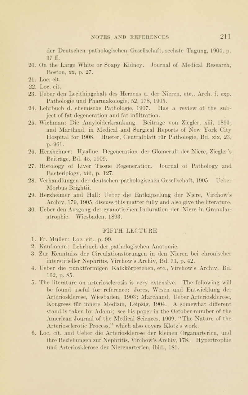 der Deutsclicn pathologischon Gesellschaft, sechste Tagung, 1904, p. 37 fT. 20. On the Large White or Soapy Kichu'V. .iDunuil of Medical Research, Boston, XX, p. 27. 21. Loe. cit. 22. Loc. cit. 23. Ueber den Lecithingehalt des Herzens u. der Xieren, etc., Arch. f. ex}). Pathologie und Pharmakologie, .52, 178, 1905. 24. Lehrbuch d. chemische Pathologie, 1907. Has a review of the sub- ject of fat degeneration and fat infiltration. 25. Wichnian: Die Amj-loiderkrankung. Beitrage von Ziegler, xiii, 1893; and Martland, in Medical and Surgical Reports of New York City Hospital for 1908. Hueter, Centralblatt fiir Pathologie, Bd. xix, 23, p. 961. 26. Herxheimer: Hyaline Degeneration der Glomeruli der Xiere, Ziegler's Beitrage, Bd. 45, 1909. 27. Histology of Liver Tissue Regeneration. Journal of Patholog}' and Bacteriology, xiii, p. 127. 28. Verhandlungen der deutschen pathologischen Gesellschaft, 1905. Ueber Morbus Brightii. 29. Herxheimer and Hall: Ueber die Entkapselung der Xiere, Virchow's Archiv, 179, 1905, discuss this matter fully and also give the literature. 30. Ueber den Ausgang der cyanotischen Induration der Xiere in Granular- atrophie. Wiesbaden, 1893. FIFTH LECTURE 1. Fr. Mliller: Loc. cit., p. 99. 2. Kaufmann: Lehrbuch der pathologischen Anatomic. 3. Zur Kenntniss der Circulationstorungen in den Nieren bei chronischer interstitieller X^ephritis, Virchow's Archiv, Bd. 71, p. 42. 4. Ueber die punktformigen Kalkkorperchen, etc., Virchow's Archiv, Bd. 162, p. 85. 5. The literature on arteriosclerosis is very extensive. The following will be found useful for reference: Jores, Wesen und Entwicklung der Arteriosklerose, Wiesbaden, 1903; ^Marchand, Ueber Arteriosklerose, Kongress fiir innere Medizin, Leipzig, 1904. A somewhat different stand is taken by Adami; see his paper in the October number of the American Journal of the Medical Sciences, 1909, The X'ature of the Arteriosclerotic Process, which also covers Klotz's work. 6. Loc. cit. and Leber die Arteriosklerose der kleinen Organarterien, und ihre Beziehungen zur Nephritis, Virchow's Archiv, 178. Hypertrophie und Arteriosklerose der Nierenarterien, ibid., 181.