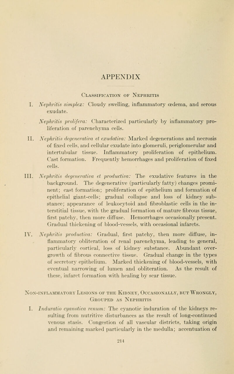 Classification of Nephritis I. Xephritis simplex: Cloudy swelling, inflammatory oedema, and serous exudate. Nephritis prolijera: Characterized particularly by inflammatory pro- liferation of parenchyma cells. II. Xephritis degenerativa et exudativa: Marked degenerations and necrosis of fixed cells, and cellular exudate into glomeruli, periglomerular and intertubular tissue. Inflammatory proliferation of epithelium. Cast formation. Frequenth^ hemorrhages and proliferation of fixed cells. III. Xephritis degenerativa et productiva: The exudative features in the background. The degenerative (particularly fattjO changes promi- nent; cast formation; proliferation of epithelium and formation of epithelial giant-cells; gradual collapse and loss of kidnej^ sub- stance; appearance of leukocytoid and fibroblastic cells in the in- terstitial tissue, with the gradual formation of mature fibrous tissue, first patchy, then more diffuse. Hemorrhages occasionally present. Gradual thickening of blood-vessels, with occasional infarcts. IV. Xephritis productiva: Gradual, first patchy, then more diffuse, in- flammatory obliteration of renal parenchyma, leading to general, particularly' cortical, loss of kidney substance. Abundant over- growth of fibrous connective tissue. Gradual change in the tj^pes of secretory epithelium. Marked thickening of blood-vessels, with eventual narrowing of lumen and obliteration. As the result of these, infarct formation with healing b}' scar tissue. XOX-IXFLAMMATORY LeSIONS OF THE KiDNEY, OCCASIONALLY, BUT WrONGLY, Grouped as Nephritis I. Induratio cyanotica renum: The cyanotic induration of the kidnej's re- sulting from nutritive disturbances as the result of long-continued venous stasis. Congestion of all vascular districts, taking origin and remaining marked particularl}' in the medulla; accentuation of