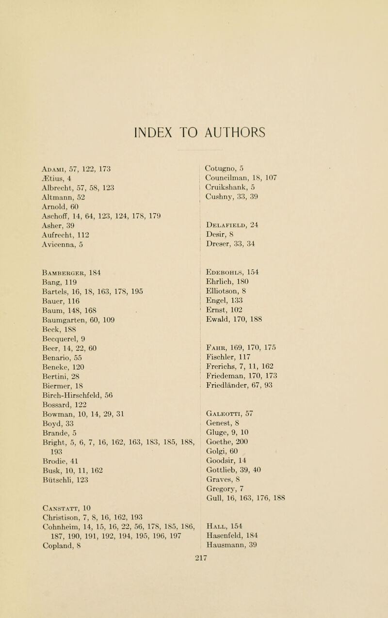 INDEX TO AUTHORS Adami, 57, 122, 173 Mt'ms, 4 Albrecht, 57, 5S, 123 Altmann, 52 Arnold, 60 Aschoff, 14, 64, 123, 124, 178, 179 Asher, 39 Aufrecht, 112 Avicenna, 5 Cotugno, 5 Councilman, l.S, 107 Cruikshank, 5 Cushny, 33, 39 Delafield, 24 Desir, S Dreser, 33, 34 Bamberger, 184 Bang, 119 Bartels, 16, 18, 163, 178, 195 Bauer, 116 Baum, 148, 168 Baumgarten, 60, 109 Beck, 188 Becquerel, 9 Beer, 14, 22, 60 Benario, 55 Beneke, 120 Bertini, 28 Biermer, 18 Birch-Hirschfeld, 56 Bossard, 122 Bowman, 10, 14, 29, 31 Boyd, 33 Brand e, 5 Bright, 5, 6, 7, 16, 162, 163, 183, 185, 188, 193 Brodie, 41 Busk, 10, 11, 162 Butschli, 123 Canst ATT, 10 Christison, 7, 8, 16, 162, 193 Cohnheim, 14, 15, 16, 22, 56, 178, 185, 186, 187, 190, 191, 192, 194, 195, 196, 197 Copland, 8 Edebohls, 154 Ehrlich, 180 EUiotson, 8 Engel, 133 Ernst, 102 Ewald, 170, 188 Fahr, 169, 170, 175 Fischler, 117 Frerichs, 7, 11, 162 Friedeman, 170, 173 Friedlander, 67, 93 Galeotti, 57 Genest, S Gluge, 9, 10 Goethe, 200 Golgi, 60 Goodsir, 14 Gottlieb, 39, 40 Graves, 8 Gregory, 7 Gull, 16, 163, 176, 188 Hall, 154 Hasenfeld, 184 Hausmann, 39 21^