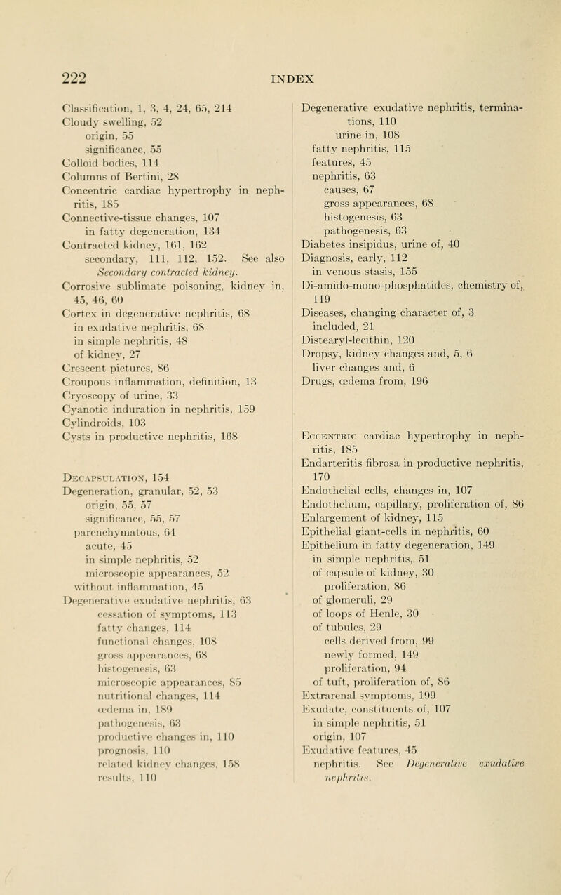 Classification, 1. 3, 4, 24, 6-5, 214 Cloudj' swelling, 52 origin, 55 significance, 55 Colloid bodies, 114 Columns of Bertini, 28 Concentric cardiac hj-pertrophy in neph- ritis, 185 Connective-tissue changes, 107 in fatty degeneration, 134 Contracted kidney, 161, 162 secondary. 111, 112, 152. See also Secondary contracted kidney. Corrosive sublimate poisoning, kidney in, 45, 46, 60 Cortex in degenerative nephritis, 68 in exudative nephritis, 68 in simple nephritis, 48 of kidne3\ 27 Crescent pictures, 86 Croupous inflammation, definition, 13 Cryoscopy of urine, 33 Cyanotic induration in nephritis, 159 Cylindroids, 103 Cysts in productive nephritis, 168 Decapsulation, 154 Degeneration, granular, 52, 53 origin, 55, 57 significance, 55, 57 parenchymatous, 64 acute, 45 in simple nephritis, 52 microscopic appearances, 52 without inflammation, 45 Degenerative exudative nephritis, 63 cessation of symptoms, 113 fatty changes, 114 functional changes, 108 gross appearances, 68 histogenesis, 63 microscopic appearances, 85 nutritional changes, 114 oedema in, 189 pathogenesis, 63 profluctive changes in, 110 prognosis, 110 related kidney changes, 158 results, 110 Degenerative exudative nephritis, termina- tions, 110 urine in, 108 fatty nephritis, 115 features, 45 nephritis, 63 causes, 67 gross appearances, 68 histogenesis, 63 pathogenesis, 63 Diabetes insipidus, urine of, 40 Diagnosis, early, 112 in venous stasis, 155 Di-amido-mono-phosphatides, chemistry of, 119 Diseases, changing character of, 3 included, 21 Distearyl-lecithin, 120 Dropsy, kidney changes and, 5, 6 liver changes and, 6 Drugs, oedema from, 196 Eccentric cardiac hypertrophy in neph- ritis, 185 Endarteritis fibrosa in productive nephritis, 170 Endothelial cells, changes in, 107 Endothelium, capillary, proliferation of, 86 Enlargement of kidney, 115 Epithelial giant-cells in nephritis, 60 Epithehum in fatty degeneration, 149 in simple nephritis, 51 of capsule of kidney, 30 proliferation, 86 of glomeruli, 29 of loops of Henle, 30 of tubules, 29 cells derived from, 99 newly formed, 149 prolifcn'ation, 94 of tuft, i)rolif('ration of, 86 Extrarenal symptoms, 199 Exudate, constituents of, 107 in simple nephritis, 51 origin, 107 Exudative features, 45 nephritis. S(!e Degenerative exudative 'nepJiritis.