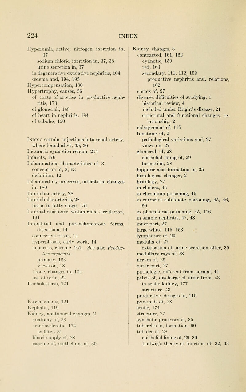 Hyperseniia, active, nitrogen excretion in, 37 sodium chlorid excretion in, 37, 38 urine secretion in, 37 in degenerative exudative nephritis, 104 oedema and, 194, 195 Hypercompensation, 180 Hypertrophy, causes, 56 of coats of arteries in productive neph- ritis, 173 of glomeruli, 148 of heart in nephritis, 184 of tubules, 150 Indigo carmin injections into renal artery, where found after, 35, 36 Induratio cyanotica renum, 214 Infarcts, 176 Inflammation, characteristics of, 3 conception of, 3, 63 definition, 12 Inflammatory processes, interstitial changes in, 180 Interlobar artery, 28 Interlobular arteries, 28 tissue in fatty stage, 151 Internal resistance within renal circulation, 191 Interstitial and parenchymatous forms, discussion, 14 connective tissue, 14 hyperplasias, early work, 14 nephritis, chronic, 161. See also Produc- tive nephritis. primary, 163 views on, 18 tissue, changes in, 104 use of term, 22 Isocholesterin, 121 Kaprosterin, 121 Kephahn, 119 Kidney, anatomical changes, 2 anatomy of, 28 arteriosclerotic, 174 as filter, 31 blood-supply of, 28 capsule of, epithelium of, 30 Kidney changes, 8 contracted, 161, 162 cyanotic, 159 red, 163 secondary. 111, 112, 152 productive nephritis and, relations, 162 cortex of, 27 disease, difficulties of studying, 1 historical review, 4 included under Bright's disease, 21 structural and functional changes, re- lationship, 2 enlargement of, 115 functions of, 2 pathological variations and, 27 views on, 27 glomeruli of, 28 epithelial lining of, 29 formation, 28 hippuric acid formation in, 35 histological changes, 2 histology, 27 in cholera, 45 in chromium poisoning, 45 in corrosive sublimate poisoning, 45, 46, 60 in phosphorus-poisoning, 45, 116 in simple nephritis, 47, 48 inner part, 27 large white, 115, 153 lymphatics of, 29 medulla of, 27 extirpation of, urine secretion after, 39 medullary rays of, 28 nerves of, 29 outer part, 27 pathologic, different from normal, 44 pelvis of, discharge of urine from, 43 in senile kidney, 177 structure, 43 productive changes in, 110 pyramids of, 28 senile, 174 structure, 27 synthetic processes in, 35 tubercles in, formation, 60 tubules of, 28 epithelial lining of, 29, 30 Ludwig's theory of function of, 32, 33