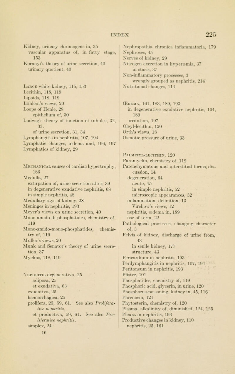 KidiK'v, urinary clirumogons in, 35 vascular apparatus of, in fattj' stage, 153 Ivoranyi's theory of urine secretion, 40 urinary quotient, 40 Large white kidney, llo, 153 Lecithin, 118, 119 Lipoids, lis, 119 Lohlein's views, 20 Loops of Henle, 28 epithelium of, 30 Ludwig's theory of function of tubules, 32, 33. of urine secretion, 31, 34 Lymphangitis in nephritis, 107, 194 Lymphatic changes, oedema and, 196, 197 Lymphatics of kidney, 29 Mechanical causes of cardiac hypertrophy, 186 Medulla, 27 extirpation of, urine secretion after, 39 in degenerative exudative nephritis, 68 in simple nephritis, 48 Medullary rays of kidney, 28 ^leninges in nephritis, 193 Mej'er's views on urine secretion, 40 Mono-amido-di-phosphatides, chemistrj- of, 119 Mono-amido-mono-phosphat ides, chemis- try of, 119 Miiller's views, 20 ■Munk and Senator's theory of urine secre- tion, 37 Mvelins, 118, 119 Nephritis degcnerativa, 25 adiposa, 25 et exudativa. 63 exudativa, 25 hajmorrhagica, 25 prolifera, 25, 59, 61. See also Prolifera- tive nephritis. et productiva, 59, 61. See also Pro- liferative nephritis. simplex, 24 16 Nephropathia chronica inflammatoria, 179 Nephroses, 45 Nerves of kidney, 29 Nitrogen excretion in hyperaemia, 37 in stasis, 37 Non-inflanmiatory processes, 3 wrongly grouped as nephritis, 214 Nutritional changes, 114 (EDE.MA, 161, 183, 189, 193 in degenerative exudative nephritis, 104, 189 irritation, 197 Oleyl-lecithin, 120 Orth's \-iews, 18 Osmotic pressure of urine, 33 Palmityl-lecithix, 120 Paramyelin, chemistry of, 119 Parenchymatous and interstitial forms, dis- cussion, 14 degeneration, 64 acute, 45 in simple nephritis, 52 microscopic appearances, 52 inflammation, definition, 13 Virchow's %'iews, 12 nepliritis, a^dema in, 189 use of term, 22 Pathological processes, changing character of, 3 Peh-is of kidne\', discharge of urine from, 43 in senile kidney, 177 structure, 43 Pericardium in nephritis, 193 Perilymphangitis in nephritis, 107, 194 Peritoneum in nephritis, 193 Pfister. 101 Phosphatides, chemistry of, 119 Phosphoric acid, glycerin, in urine, 120 Phosphorus-poisoning, kidney in, 45, 116 Phrenosin, 121 Phytosterin, chemistry of, 120 Plasma, alkaUnity of, diminished, 124. 125 Pleura in nephritis, 193 Productive changes in kidnej, 110 nephritis, 25, 161